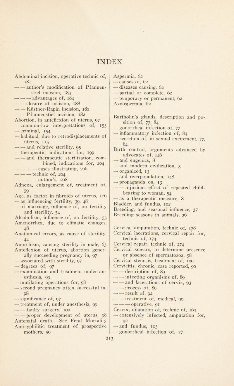 INDEX Abdominal incision, operative technic of, 181 -author’s modification of Pfannen- stiel incision, 183 • -advantages of, 184 • -closure of incision, 188 -Kiistner-Rapin incision, 182 -Pfannenstiel incision, 182 Abortion, in anteflexion of uterus, 97 — common-law interpretations of, 153 — criminal, 154 — habitual, due to retrodisplacernents of uterus, 115 — — and relative sterility, 95 — therapeutic, indications for, 199 -and therapeutic sterilization, com¬ bined, indications for, 204 -cases illustrating, 206 -technic of, 204 --—•—author’s, 208 Adnexa, enlargement of, treatment of, 59 Age, as factor in fibroids of uterus, 126 — as influencing fertility, 39, 48 — of marriage, influence of, on fertility and sterility, 54 Alcoholism, influence of, on fertility, 53 Amenorrhea, due to climatic changes, 48 Anatomical errors, as cause of sterility, 44 . Anorchism, causing sterility in male, 63 Anteflexion of uterus, abortion gener¬ ally succeeding pregnancy in, 97 — associated with sterility, 97 — degrees of, 97 — examination and treatment under an¬ esthesia, 99 — mutilating operations for, 98 — second pregnancy often successful in, ,98. — significance of, 97 — treatment of, under anesthesia, 99 -faulty surgery, 100 -proper development of uterus, 98 Antenatal death. See Fetal Mortality Antisyphilitic treatment of prospective mothers, 50 Aspermia, 62 — causes of, 62 — diseases causing, 62 — partial or complete, 62 — temporary or permanent, 62 Azoospermia, 62 Bartholin’s glands, description and po¬ sition of, 77, 84 — gonorrheal infection of, 77 — inflammatory infection of, 84 — secretion of, in sexual excitement, 77, 84 Birth control, arguments advanced by advocates of, 146 — and eugenics, 8 —• and modern civilization, 3 —- organized, 13 — and overpopulation, 148 — propaganda on, 13 -injurious effect of repeated child¬ bearing to woman, 54 — as a therapeutic measure, 8 Bladder, and fundus, 102 Breeding, and seasonal influence, 37 Breeding seasons in animals, 36 Cervical amputation, technic of, 178 Cervical lacerations, cervical repair for, technic of, 174 Cervical repair, technic of, 174 Cervical smears, to determine presence or absence of spermatozoa, 58 Cervical stenosis, treatment of, 100 Cervicitis, chronic, case reported, 90 -description of, 89 •-infecting organisms of, 89 -and lacerations of cervix, 93 -process of, 89 —■ — result of, 92 -treatment of, medical, 90 -operative, 91 Cervix, dilatation of, technic of, 169 — extensively infected, amputation for, 92 — and fundus, 103 — gonorrheal infection of, 77