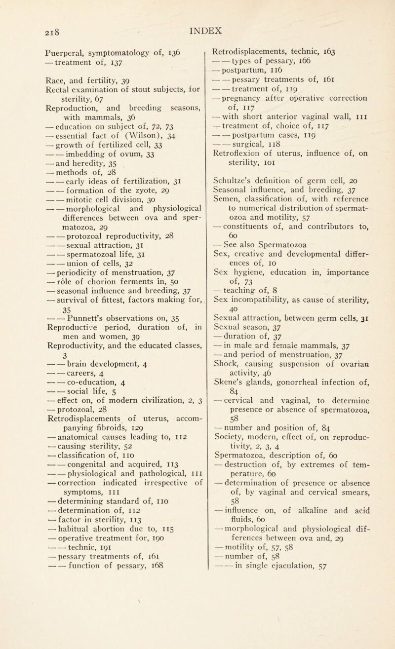 Puerperal, symptomatology of, 136 — treatment of, 137 Race, and fertility, 39 Rectal examination of stout subjects, for sterility, 67 Reproduction, and breeding seasons, with mammals, 36 — education on subject of, 72> 73 — essential fact of (Wilson), 34 — growth of fertilized cell, 33 -imbedding of ovum, 33 — and heredity, 35 — methods of, 28 -early ideas of fertilization, 31 -formation of the zyote, 29 -mitotic cell division, 30 -morphological and physiological differences between ova and sper¬ matozoa, 29 -protozoal reproductivity, 28 —• — sexual attraction, 31 -spermatozoal life, 31 -union of cells, 32 — periodicity of menstruation, 37 —- role of chorion ferments in, 50 — seasonal influence and breeding, 37 — survival of fittest, factors making for, 35 -Punnett’s observations on, 35 Reproductive period, duration of, in men and women, 39 Reproductivity, and the educated classes, 3 -brain development, 4 -careers, 4 -co-education, 4 -social life, 5 — effect on, of modern civilization, 2, 3 •—protozoal, 28 Retrodisplacements of uterus, accom¬ panying fibroids, 129 — anatomical causes leading to, 112 — causing sterility, 52 — classification of, no -congenital and acquired, 113 -physiological and pathological, in — correction indicated irrespective of symptoms, III — determining standard of, no •—'determination of, 112 *—factor in sterility, 113 — habitual abortion due to, 115 — operative treatment for, 190 -'technic, 191 — pessary treatments of, 161 -- function of pessary, 168 Retrodisplacements, technic, 163 -types of pessary, 166 — postpartum, 116 -pessary treatments of, 161 -treatment of, 119 —pregnancy after operative correction of, 117 — with short anterior vaginal wall, in — treatment of, choice of, 117 -postpartum cases, 119 -surgical, 118 Retroflexion of uterus, influence of, on sterility, 101 Schultze’s definition of germ cell, 20 Seasonal influence, and breeding, 37 Semen, classification of, with reference to numerical distribution of spermat¬ ozoa and motility, 57 — constituents of, and contributors to, 60 — See also Spermatozoa Sex, creative and developmental differ¬ ences of, 10 Sex hygiene, education in, importance of, 73 — teaching of, 8 Sex incompatibility, as cause of sterility, 40 Sexual attraction, between germ cells, 31 Sexual season, 37 — duration of, 37 — in male ard female mammals, 37 — and period of menstruation, 37 Shock, causing suspension of ovarian activity, 46 Skene’s glands, gonorrheal infection of, 84 . — cervical and vaginal, to determine presence or absence of spermatozoa, 58 •— number and position of, 84 Society, modern, effect of, on reproduc¬ tivity, 2, 3, 4 Spermatozoa, description of, 60 — destruction of, by extremes of tem¬ perature, 60 — determination of presence or absence of, by vaginal and cervical smears, . 58 — influence on, of alkaline and acid fluids, 60 —'morphological and physiological dif¬ ferences between ova and, 29 — motility of, 57, 58 — number of, 58 -in single ejaculation, 57