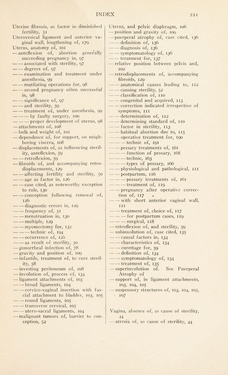 Uterine fibrosis, as factor in diminished fertility, 51 Uterovesical ligament and anterior va¬ ginal wall, lengthening of, 179 Uterus, anatomy of, 101 — anteflexion of, abortion generally succeeding pregnancy in, 97 -associated with sterility, 97 -degrees of, 97 -examination and treatment under anesthesia, 99 -mutilating operations for, 98 -second pregnancy often successful in, 98 -significance of, 97 — — and sterility, 59 -treatment of, under anesthesia, 99 -by faulty surgery, 100 -proper development of uterus, 98 — attachments of, 108 — bulk and weight of, 101 — dependence of, for support, on neigh¬ boring viscera, 108 — displacements of, as influencing steril¬ ity, anteflexion, 59 -- retroflexion, 59 — fibroids of, and accompanying retro- displacements, 129 -affecting fertility and sterility, 50 -age as factor in, 126 -case cited, as noteworthy exception to rule, 130 -conception following removal of, 126 -diagnostic errors in, 129 -- frequency of, 51 -menstruation in, 130 -- multiple, 129 —• — myomectomy for, 132 --—-technic of, 194 -•occurrence of, 126 -as result of sterility, 50 — gonorrheal infection of, 78 — gravity and position of, 109 —• infantile, treatment of, to cure steril- . ity’ 58 — investing peritoneum of, 108 —• involution of, process of, 134 — ligament attachments of, 103 -’broad ligaments, 104 -cervico-vaginal insertion with fas¬ cial attachment to bladder, 103, 105 -round ligaments, 105 —•—'transverse cervical, 105 -utero-sacral ligaments, 104 — malignant tumors of, barrier to con¬ ception, 52 Uterus, and pelvic diaphragm, 106 — position and gravity of, 109 —'puerperal atrophy of, case cited, 136 —•—definition of, 136 -diagnosis of, 136 -symptomatology of, 136 -treatment for, 137 — relative position between pelvis and, 102 — retrodisplacements of, accompanying fibroids, 129 -anatomical causes leading to, 112 -causing sterility, 52 -classification of, no -congenital and acquired, 113 -correction indicated irrespective of symptoms, in -—determination of, 112 — —-determining standard of, no -factor in sterility, 113 — habitual abortion due to, 115 —- — operative treatment for, 190 -technic of, 191 -pessary treatments of, 161 — —-—function of pessary, 168 -technic, 163 -types of pessary, 166 -physiological and pathological, hi -postpartum, 116 — -pessary treatments of, 161 -treatment of, 119 -- pregnancy after operative correc¬ tion of, 117 « —- —- with short anterior vaginal wall, hi --treatment of, choice of, 117 -for postpartum cases, 119 -surgical, 118 —- retroflexion of, and sterility, 59 — subinvolution of, case cited, 135 —- — causal factors in, 134 -characteristics of, 134 — —-curettage for, 59 -- definition of, 134 -symptomatology of, 134 -treatment of, 135 — superinvolution of. See Puerperal Atrophy of —- support of, in ligament attachments, 103, 104, 105 —- suspensory structures of, 103, 104, 105, • 107 Vagina, absence of, as cause of sterility, -|4 — atresia of, as cause of sterility, 44