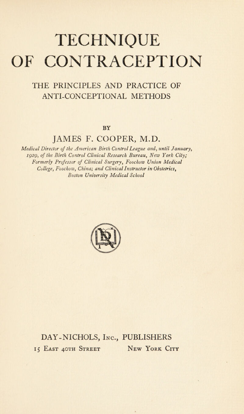 TECHNIQUE OF CONTRACEPTION THE PRINCIPLES AND PRACTICE OF ANTI-CONCEPTIONAL METHODS BY JAMES F. COOPER, M.D. Medical Director of the American Birth Control League and, until January, IQ2Q, of the Birth Control Clinical Research Bureau, New York City; Formerly Professor of Clinical Surgery, Foochow Union Medical College, Foochow, China; and Clinical Instructor in Obstetrics, Boston University Medical School DAY-NICHOLS, Inc., PUBLISHERS ij East 40TH Street New York City