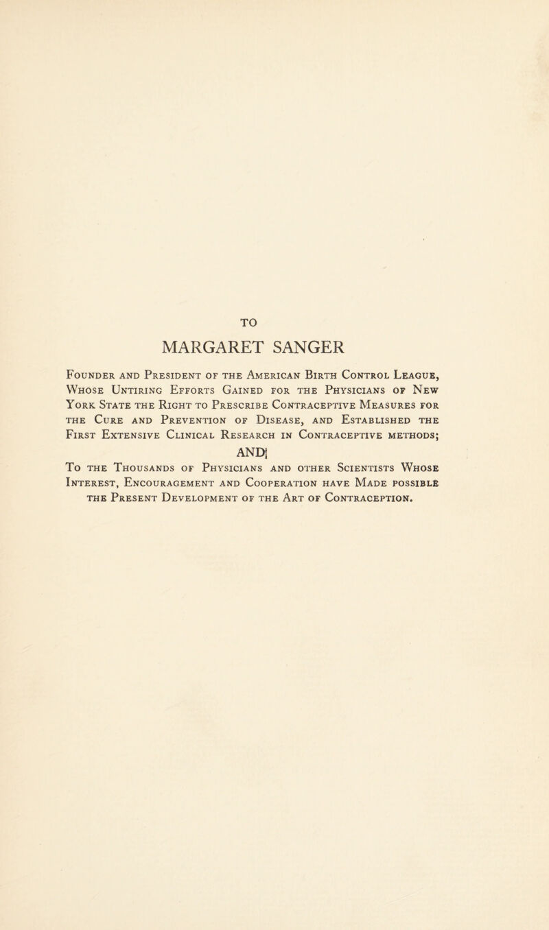 TO MARGARET SANGER Founder and President of the American Birth Control League, Whose Untiring Efforts Gained for the Physicians of New York State the Right to Prescribe Contraceptive Measures for the Cure and Prevention of Disease, and Established the First Extensive Clinical Research in Contraceptive methods; AND] To the Thousands of Physicians and other Scientists Whose Interest, Encouragement and Cooperation have Made possible the Present Development of the Art of Contraception.