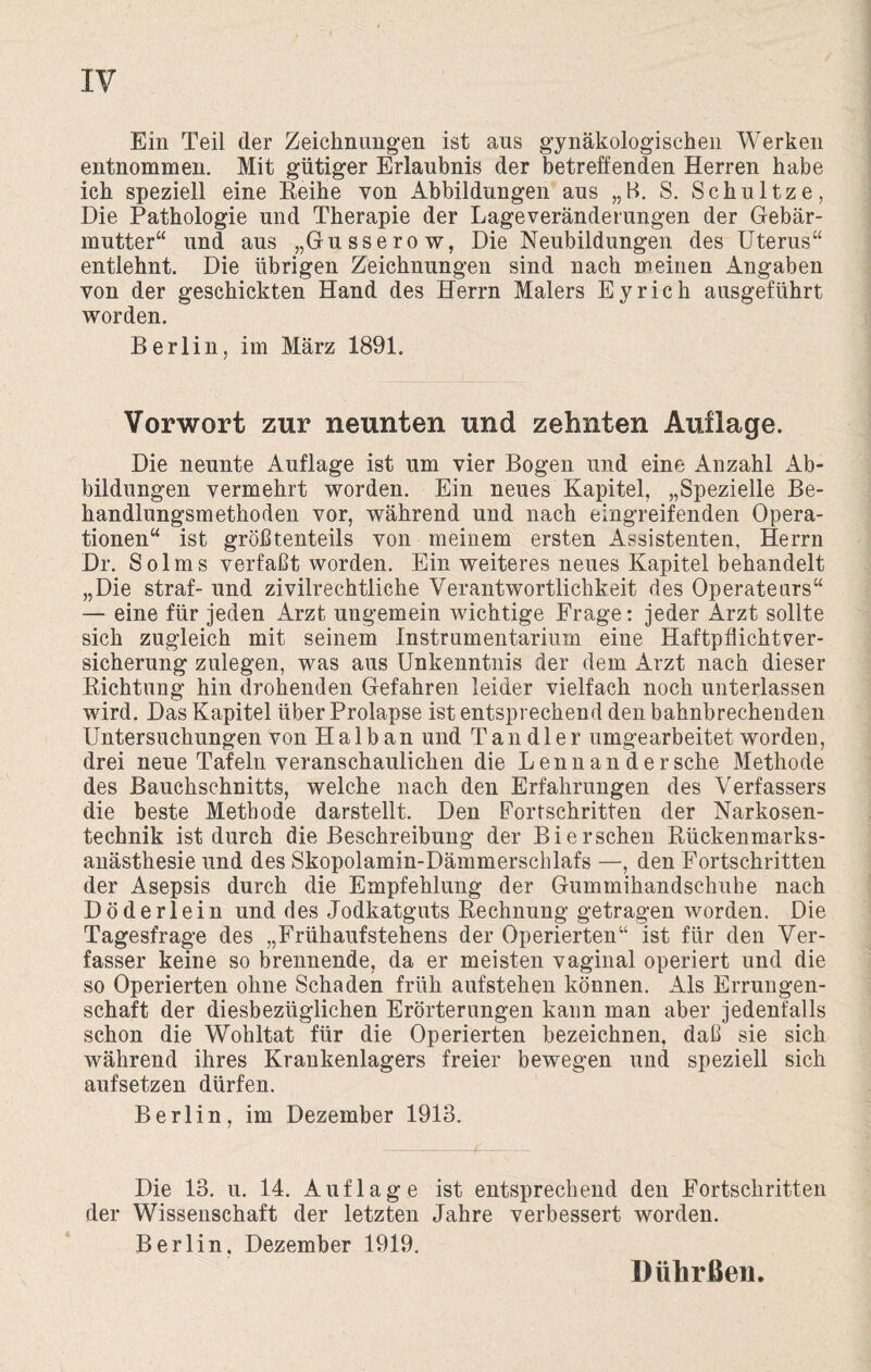 Ein Teil der Zeichnungen ist aus gynäkologischen Werken entnommen. Mit gütiger Erlaubnis der betreffenden Herren habe ich speziell eine Reihe von Abbildungen aus „B. S. Schultze, Die Pathologie und Therapie der Lageveränderungen der Gebär¬ mutter“ und aus „Gusserow, Die Neubildungen des Uterus“ entlehnt. Die übrigen Zeichnungen sind nach meinen Angaben von der geschickten Hand des Herrn Malers Eyrich ausgeführt worden. Berlin, im März 1891. Vorwort zur neunten und zehnten Auflage. Die neunte Auflage ist um vier Bogen und eine Anzahl Ab¬ bildungen vermehrt worden. Ein neues Kapitel, „Spezielle Be¬ handlungsmethoden vor, während und nach eingreifenden Opera¬ tionen“ ist größtenteils von meinem ersten Assistenten, Herrn Dr. Solms verfaßt worden. Ein weiteres neues Kapitel behandelt „Die straf- und zivilrechtliche Verantwortlichkeit des Operateurs“ — eine für jeden Arzt ungemein wichtige Frage: jeder Arzt sollte sich zugleich mit seinem Instrumentarium eine Haftpflichtver¬ sicherung zulegen, was aus Unkenntnis der dem Arzt nach dieser Richtung hin drohenden Gefahren leider vielfach noch unterlassen wird. Das Kapitel über Prolapse ist entsprechend den bahnbrechenden Untersuchungen von Halb an und Tandler umgearbeitet worden, drei neue Tafeln veranschaulichen die Lennan dersche Methode des Bauchschnitts, welche nach den Erfahrungen des Verfassers die beste Methode darstellt. Den Fortschritten der Narkosen¬ technik ist durch die Beschreibung der Bi ersehen Rückenmarks¬ anästhesie und des Skopolamin-Dämmerschlafs —, den Fortschritten der Asepsis durch die Empfehlung der Gummihandschuhe nach Döderlein und des Jodkatguts Rechnung getragen worden. Die Tagesfrage des „FrühaufStehens der Operierten“ ist für den Ver¬ fasser keine so brennende, da er meisten vaginal operiert und die so Operierten ohne Schaden früh auf stehen können. Als Errungen¬ schaft der diesbezüglichen Erörterungen kann man aber jedenfalls schon die Wohltat für die Operierten bezeichnen, daß sie sich während ihres Krankenlagers freier bewegen und speziell sich aufsetzen dürfen. Berlin, im Dezember 1913. Die 13. u. 14. Auflage ist entsprechend den Fortschritten der Wissenschaft der letzten Jahre verbessert worden. Berlin. Dezember 1919. Dührßen.