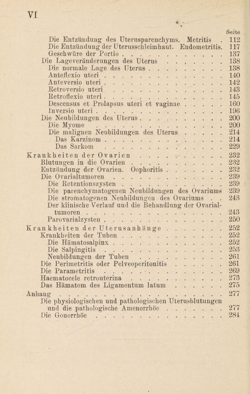 % • * Seite Die Entzündung des Uterusparenchyms. Metritis . 112 Die Entzündung der Uterusschleimhaut. Endometritis. 117 Geschwüre der Portio. 137 Die Lageveränderungen des Uterus ....... 138 Die normale Lage des Uterus. 138 Anteflexio uteri.140 Anteversio uteri (.142 Betroversio uteri ..143 Betroflexio uteri.145 Descensus et Prolapsus uteri et vaginae.160 inversio uteri.196 Die Neubildungen des Uterus.200 Die Myome . . ... . 200 Die malignen Neubildungen des Uterus.214 Das Karzinom.214 Das Sarkom.229 Krankheiten der Ovarien.232 Blutungen in die Ovarien.232 Entzündung der Ovarien. Oophoritis.232 Die Ovarialtumoren.239 Die Betentionszysten.239 Die parenchymatogenen Neubildungen des Ovariums 239 Die stromatogenen Neubildungen des Ovariums . . 243 Der klinische Verlauf und die Behandlung der Ovarial¬ tumoren .243 Parovarialzysten ..250 Krankheiten der Uterusanhänge.252 Krankheiten der Tuben.252 Die Hämatosalpinx ..252 Die Salpingitis.253 Neubildungen der Tuben.261 Die Perimetritis oder Pelveoperitonitis.261 Die Parametritis.-.269 Haematocele retrouterina.273 Das Hämatom des Ligamentum latum.275 Anhang. 277 Die physiologischen und pathologischen Uterusblutungen und die pathologische Amenorrhoe.277 Die Gonorrhöe.284