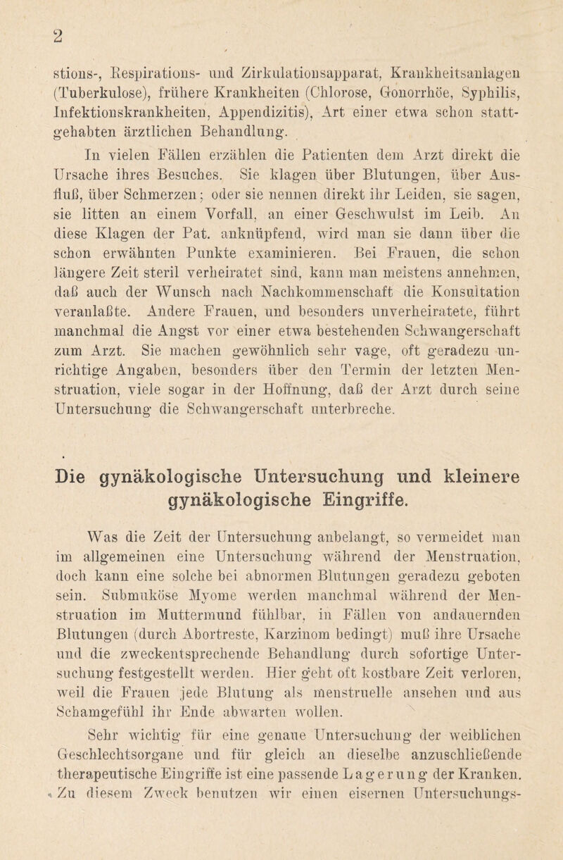 stions-, Bespirations- und Zirkulationsapparat, Krankheitsanlagen (Tuberkulose), frühere Krankheiten (Chlorose, Gonorrhöe, Syphilis, Infektionskrankheiten, Appendizitis), Art einer etwa schon statt¬ gehabten ärztlichen Behandlung. In vielen Fällen erzählen die Patienten dem Arzt direkt die Ursache ihres Besuches. Sie klagen über Blutungen, über Aus- Hub, über Schmerzen; oder sie nennen direkt ihr Leiden, sie sagen, sie litten an einem Vorfall, an einer Geschwulst im Leib. An diese Klagen der Pat. anknüpfend, wird man sie dann über die schon erwähnten Punkte examinieren. Bei Frauen, die schon längere Zeit steril verheiratet sind, kann man meistens annehmen, daß auch der Wunsch nach Nachkommenschaft die Konsultation veranlaßte. Andere Frauen, und besonders unverheiratete, führt manchmal die Angst vor einer etwa bestehenden Schwangerschaft zum Arzt. Sie machen gewöhnlich sehr vage, oft geradezu un¬ richtige Angaben, besonders über den Termin der letzten Men¬ struation, viele sogar in der Hoffnung, daß der Arzt durch seine Untersuchung die Schwangerschaft unterbreche. Die gynäkologische Untersuchung und kleinere gynäkologische Eingriffe. Was die Zeit der Untersuchung anbelangt, so vermeidet man im allgemeinen eine Untersuchung während der Menstruation, doch kann eine solche bei abnormen Blutungen geradezu geboten sein. Submuköse Myome werden manchmal während der Men¬ struation im Muttermund fühlbar, in Fällen von andauernden Blutungen (durch Abortreste, Karzinom bedingt) muß ihre Ursache und die zweckentsprechende Behandlung durch sofortige Unter¬ suchung festgestellt werden. Hier geht oft kostbare Zeit verloren, weil die Frauen jede Blutung als menstruelle ansehen und aus Schamgefühl ihr Ende abwarten wollen. Sehr wichtig für eine genaue Untersuchung der weiblichen Geschlechtsorgane und für gleich an dieselbe anzuschließende therapeutische Eingriffe ist eine passende Lagernng der Kranken. •*- Zu diesem Zweck benutzen wir einen eisernen Untersuchungs-