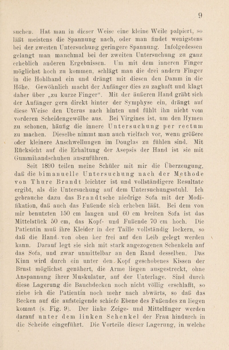 suchen. Hat man in dieser Weise eine kleine Weile palpiert, so läßt meistens die Spannung nach, oder man findet wenigstens bei der zweiten Untersuchung geringere Spannung. Infolgedessen gelangt man manchmal bei der zweiten Untersuchung zu ganz erheblich anderen Ergebnissen. Um mit dem inneren Finger möglichst hoch zu kommen, schlägt man die drei andern Finger in die Hohlhand ein und drängt mit diesen den Damm in die Höhe. Gewöhnlich macht der Anfänger dies zu zaghaft und klagt daher über „zu kurze Finger“. Mit der äußeren Hand gräbt sich der Anfänger gern direkt hinter der Symphyse ein, drängt auf diese Weise den Uterus nach hinten und fühlt ihn nicht vom vorderen Scheidengewölbe aus. Bei Virgines ist, um den Hymen zu schonen, häufig die innere Untersuchung per rectum zu machen. Dieselbe nimmt man auch vielfach vor, wenn größere oder kleinere Anschwellungen im Douglas zu fühlen sind. Mit Biicksicht auf die Erhaltung der Asepsis der Hand ist sie mit Gummihandschuhen auszuführen. Seit 1890 teilen meine Schüler mit mir die Überzeugung, daß die bi manuelle Untersuchung nach der Methode von Thure Brandt leichter ist und vollständigere Resultate ergibt, als die Untersuchung auf dem Untersuchungsstuhl. Ich gebrauche dazu das Br an dt sehe niedrige Sofa mit der Modi¬ fikation, daß auch das Fußende sich erheben läßt. Bei dem von mir benutzten 150 cm langen und 60 cm breiten Sofa ist das Mittelstück 50 cm, das Kopf- und Fußende 70 cm hoch. Die Patientin muß ihre Kleider in der Taille vollständig lockern, so daß die Hand, von oben her frei auf den Leib gelegt werden kann. Darauf legt sie sich mit stark angezogenen Schenkeln auf das Sofa, und zwar unmittelbar an den Band desselben. Das Kinn wird durch ein unter den Kopf geschobenes Kissen der Brust möglichst genähert, die Arme liegen ausgestreckt, ohne Anspannung ihrer Muskulatur, auf der Unterlage. Sind durch diese Lagerung die Bauchdecken noch nicht völlig erschlafft, so ziehe ich die Patientin noch mehr nach abwärts, so daß das Becken auf die aufsteigende schiefe Ebene des Fußendes zu liegen kommt (s. Fig. 9). Der linke Zeige- und Mittelfinger werden darauf unter dem linken Schenkel der Frau hindurch in die Scheide eingeführt. Die Vorteile dieser Lagerung, in welche \