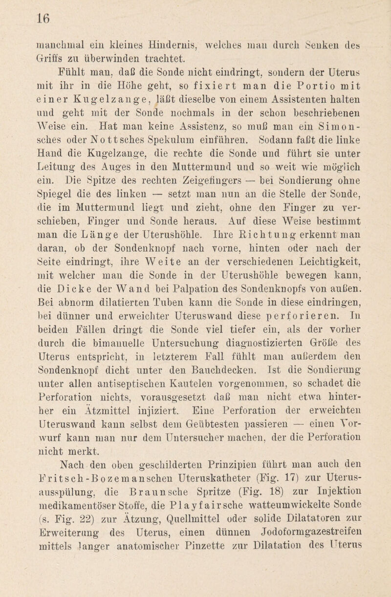 manchmal ein kleines Hindernis, welches man durch Senken des Griffs zu überwinden trachtet. Fühlt man, daß die Sonde nicht eindringt, sondern der Uterus mit ihr in die Höhe geht, so fixiert man die Portio mit einer Kugelzange, läßt dieselbe von einem Assistenten halten und geht mit der Sonde nochmals in der schon beschriebenen Weise ein. Hat man keine Assistenz, so muß man ein Simon- sches oder No ttsches Spekulum einführen. Sodann faßt die linke Hand die Kugelzange, die rechte die Sonde und führt sie unter Leitung des Auges in den Muttermund und so weit wie möglich ein. Die Spitze des rechten Zeigefingers — bei Sondierung ohne Spiegel die des linken — setzt man nun an die Stelle der Sonde, die im Muttermund liegt und zieht, ohne den Finger zu ver¬ schieben, Finger und Sonde heraus. Auf diese Weise bestimmt man die Länge der Uterushöhle. Ihre K i c h t u n g erkennt man daran, ob der Sondenknopf nach vorne, hinten oder nach der Seite eindringt, ihre Weite an der verschiedenen Leichtigkeit, mit welcher man die Sonde in der Uterushöhle bewegen kann, die Dicke der Wand bei Palpation des Sondenknopfs von außen. Bei abnorm dilatierten Tuben kann die Sonde in diese eindringen, bei dünner und erweichter Uteruswand diese perforieren. In beiden Fällen dringt die Sonde viel tiefer ein, als der vorher durch die bimanuelle Untersuchung diagnostizierten Größe des Uterus entspricht, in letzterem Fall fühlt man außerdem den Sondenknopf dicht unter den Bauchdecken. Ist die Sondierung unter allen antiseptischen Kautelen vorgenommen, so schadet die Perforation nichts, vorausgesetzt daß man nicht etwa hinter¬ her ein Ätzmittel injiziert. Eine Perforation der erweichten Uteruswand kann selbst dem Geübtesten passieren — einen Tor¬ wurf kann man nur dem Untersucher machen, der die Perforation nicht merkt. Nach den oben geschilderten Prinzipien führt man auch den Fritsch-Bozemanschen Uteruskatheter (Fig. 17) zur Uterus¬ ausspülung, die Braun sehe Spritze (Fig. 18) zur Injektion medikamentöser Stoffe, die Play fair sehe watteumwickelte Sonde (s. Fig. 22) zur Ätzung, Quellmittel oder solide Dilatatoren zur Erweiterung des Uterus, einen dünnen Jodoformgazestreifen mittels langer anatomischer Pinzette zur Dilatation des Uterus