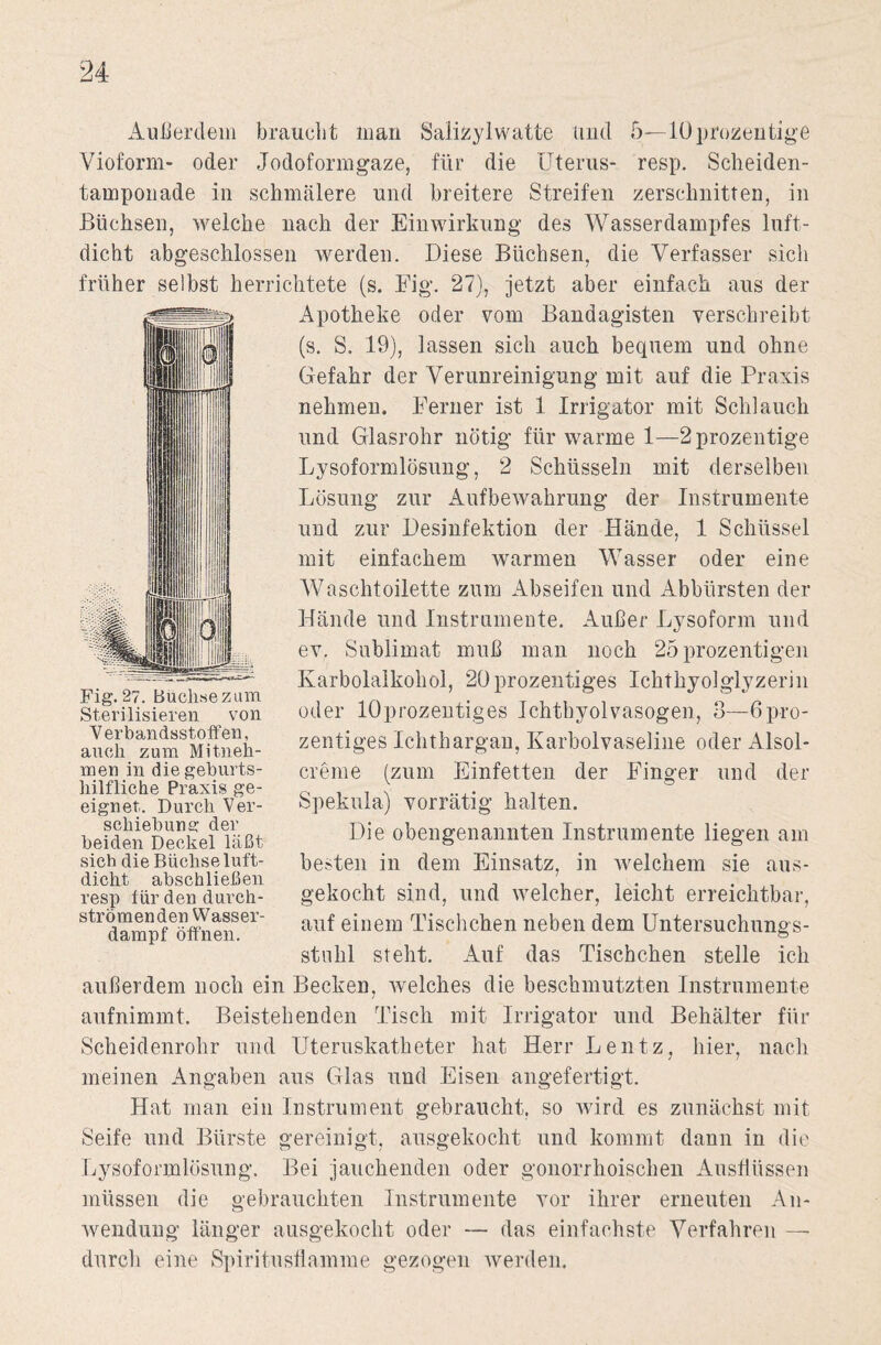 Außerdem braucht man Salizylwatte und 5—lOprozentige Vioform- oder Jodoformgaze, für die Uterus- resp. Scheiden¬ tamponade in schmälere und breitere Streifen zerschnitten, in Büchsen, welche nach der Einwirkung des Wasser dampf es luft¬ dicht abgeschlossen werden. Diese Büchsen, die Verfasser sich früher selbst herrichtete (s. Fig. 27), jetzt aber einfach aus der Apotheke oder vom Bandagisten verschreibt (s. S. 19), lassen sich auch bequem und ohne Gefahr der Verunreinigung mit auf die Praxis nehmen. Ferner ist 1 Irrigator mit Schlauch und Glasrohr nötig für warme 1—2prozentige Lysoformlösung, 2 Schüsseln mit derselben Lösung zur Aufbewahrung der Instrumente und zur Desinfektion der Hände, 1 Schüssel mit einfachem warmen Wasser oder eine Waschtoilette zum Abseifen und Abbürsten der Hände und Instrumente. Außer Lysoform und ev. Sublimat muß man noch 25 prozentigen Karbolalkohol, 20prozentiges Ichthyolglyzerin oder löprozentiges Ichthyolvasogen, 3—6pro- zentiges Ichthargan, Karbolvaseline oder Alsol- crerne (zum Einfetten der Finger und der Spekula) vorrätig halten. Die obengenannten Instrumente liegen am besten in dem Einsatz, in welchem sie aus¬ gekocht sind, und welcher, leicht erreichtbar, auf einem Tischchen neben dem Untersuchnngs- stuhl steht. Auf das Tischchen stelle ich außerdem noch ein Becken, welches die beschmutzten Instrumente aufnimmt. Beistehenden Tisch mit Irrigator und Behälter für Scheidenrohr und Uteruskatheter hat Herr Lentz, hier, nach meinen Angaben aus Glas und Eisen angefertigt. Hat man ein Instrument gebraucht, so wird es zunächst mit Seife und Bürste gereinigt, ausgekocht und kommt dann in die Lysoformlösung. Bei jauchenden oder gonorrhoischen Ausflüssen müssen die gebrauchten Instrumente vor ihrer erneuten An¬ wendung länger ausgekocht oder — das einfachste Verfahren — durch eine Spiritusflamme gezogen werden. Fig. 27. Buehsezum Sterilisieren von V erbandsstoff en, auch zum Mitneli- men in die geburts¬ hilfliche Praxis ge¬ eignet. Durch 'Ver¬ schiebung der beiden Deckel läßt sich die Büchse luft¬ dicht abschließen resp für den durch¬ strömenden Wasser¬ dampf öffnen.