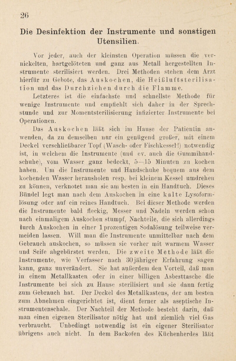 Utensilien. Vor jeder, auch der kleinsten Operation müssen die ver¬ nickelten, hartgelöteten und ganz aus Metall hergestellten In¬ strumente sterilisiert werden. Drei Methoden stehen dem Arzt hierfür zu Gebote, das Auskochen, die Heißluftsterilisa- tion und das I)urchziehen durch die Flamme. Letzteres ist die einfachste und schnellste Methode für wenige Instrumente und empfiehlt sich daher in der Sprech¬ stunde und zur Momentsterilisierung infizierter Instrumente hei Operationen. Das Auskochen läßt sich im Hause der Patientin an¬ wenden, da zu demselben nur ein genügend großer, mit einem Deckel verschließbarer Topf (Wasch- oder Fischkessel!) notwendig ist, in welchem die Instrumente (und ev. auch die Gummihand¬ schuhe), vom Wasser ganz bedeckt, 5—15 Minuten zu kochen haben. Um die Instrumente und Handschuhe bequem aus dem kochenden Wasser herausholen resp. bei kleinem Kessel umdrehen zu können, verknotet man sie am besten in ein Handtuch. Dieses Bündel legt man nach dem Auskochen in eine kalte Lysoform- lösung oder auf ein reines Handtuch. Bei dieser Methode werden die Instrumente bald fleckig, Messer und Nadeln werden schon nach einmaligem Auskochen stumpf, Nachteile, die sich allerdings lurch Auskochen in einer 1 prozentigen Sodalösung teilweise ver¬ meiden lassen. Will man die Instrumente unmittelbar nach dem Gebrauch auskochen, so müssen sie vorher mit warmem Wasser und Seife abgebürstet werden. Die zweite Methode läßt die Instrumente, wie Verfasser nach 30jähriger Erfahrung sagen kann, ganz unverändert. Sie hat außerdem den Vorteil, daß man in einem Metallkasten oder in einer billigen Asbesttasche die Instrumente bei sich zu Hause sterilisiert und sie dann fertig zum Gebrauch hat. Der Deckel des Metallkastens, der am besten zum Abnehmen eingerichtet ist, dient ferner als aseptische In¬ strumentenschale. Der Nachteil der Methode besteht darin, daß man einen eigenen Sterilisator nötig hat und ziemlich viel Gas verbraucht. Unbedingt notwendig ist ein eigener Sterilisator übrigens auch nicht. In dem Backofen des Küchenherdes läßt