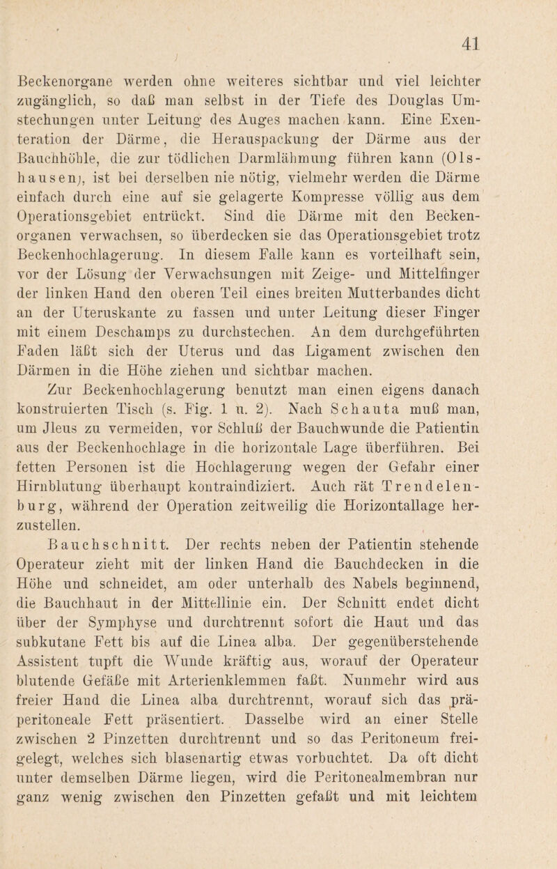 ) Beckenorgane werden ohne weiteres sichtbar und viel leichter zugänglich, so daß man selbst in der Tiefe des Douglas Um¬ stechungen unter Leitung des Auges machen kann. Eine Exen¬ teration der Därme, die Herauspackung der Därme aus der Bauchhöhle, die zur tödlichen Darmlähmung führen kann (Ols- hausenj, ist bei derselben nie nötig, vielmehr werden die Därme einfach durch eine auf sie gelagerte Kompresse völlig aus dem Operationsgebiet entrückt. Sind die Därme mit den Becken¬ organen verwachsen, so überdecken sie das Operationsgebiet trotz Beckenhochlagerung. In diesem Falle kann es vorteilhaft sein, vor der Lösung der Verwachsungen mit Zeige- und Mittelfinger der linken Hand den oberen Teil eines breiten Mutterbandes dicht an der Uteruskante zu fassen und unter Leitung dieser Finger mit einem Deschamps zu durchstechen. An dem durchgeführten Faden läßt sich der Uterus und das Ligament zwischen den Därmen in die Höhe ziehen und sichtbar machen. Zur ßeckenhocklagerung benutzt man einen eigens danach konstruierten Tisch (s. Fig. 1 u. 2). Nach Schauta muß man, um Jleus zu vermeiden, vor Schluß der Bauchwunde die Patientin aus der Beckenhochlage in die horizontale Lage überführen. Bei fetten Personen ist die Hochlageruug wegen der Gefahr einer Hirnblutung überhaupt kontraindiziert. Auch rät Trendelen¬ burg, während der Operation zeitweilig die Horizontallage her¬ zustellen. Bauchschnitt. Der rechts neben der Patientin stehende Operateur zieht mit der linken Hand die Bauchdecken in die Höhe und schneidet, am oder unterhalb des Nabels beginnend, die Bauchhaut in der Mittellinie ein. Der Schnitt endet dicht über der Symphyse und durchtrennt sofort die Haut und das subkutane Fett bis auf die Linea alba. Der gegenüberstehende Assistent tupft die Wunde kräftig aus, worauf der Operateur blutende Gefäße mit Arterienklemmen faßt. Nunmehr wird aus freier Hand die Linea alba durchtrennt, worauf sich das prä¬ peritoneale Fett präsentiert. Dasselbe wird an einer Stelle zwischen 2 Pinzetten durchtrennt und so das Peritoneum frei¬ gelegt, welches sich blasenartig etwas vorbuchtet. Da oft dicht unter demselben Därme liegen, wird die Peritonealmembran nur ganz wenig zwischen den Pinzetten gefaßt und mit leichtem