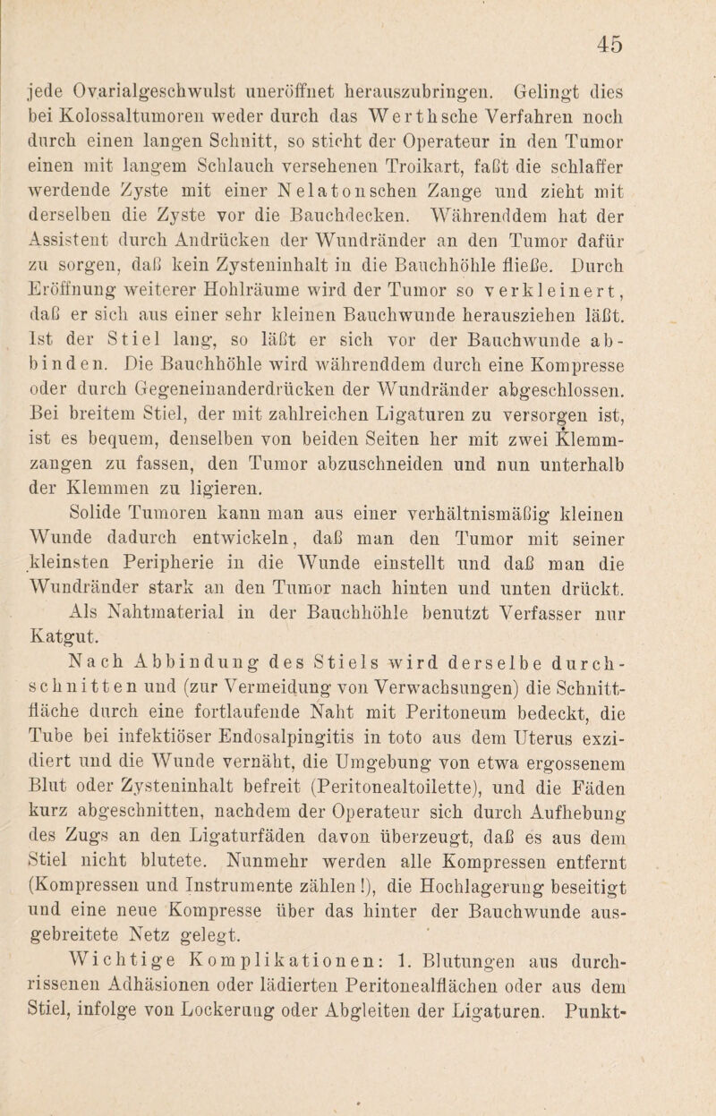 jede Ovarialgeschwulst uneröffnet herauszubringen. Gelingt dies bei Kolossaltumoren weder durch das Wertksche Verfahren noch durch einen langen Schnitt, so sticht der Operateur in den Tumor einen mit langem Schlauch versehenen Troikart, faßt die schlaffer werdende Zyste mit einer N ela ton sehen Zange und zieht mit derselben die Zyste vor die Bauchdecken. Währenddem hat der Assistent durch Andrücken der Wundränder an den Tumor dafür zu sorgen, daß kein Zysteninhalt in die Bauchhöhle fließe. Durch Eröffnung weiterer Hohlräume wird der Tumor so verkleinert, daß er sich aus einer sehr kleinen Bauchwunde herausziehen läßt. Ist der Stiel lang, so läßt er sich vor der Bauchwunde ab- binden. Die Bauchhöhle wird währenddem durch eine Kompresse oder durch Gegeneinanderdrücken der Wundränder abgeschlossen. Bei breitem Stiel, der mit zahlreichen Ligaturen zu versorgen ist, ist es bequem, denselben von beiden Seiten her mit zwei Klemm¬ zangen zu fassen, den Tumor abzuschneiden und nun unterhalb der Klemmen zu ligieren. Solide Tumoren kann man aus einer verhältnismäßig kleinen Wunde dadurch entwickeln, daß man den Tumor mit seiner kleinsten Peripherie in die Wunde einstellt und daß man die Wundränder stark an den Tumor nach hinten und unten drückt. Als Nahtmaterial in der Bauchhöhle benutzt Verfasser nur Katgut. Nach Abbindung des Stiels wird derselbe durch¬ schnitten und (zur Vermeidung von Verwachsungen) die Schnitt¬ fläche durch eine fortlaufende Naht mit Peritoneum bedeckt, die Tube bei infektiöser Endosalpingitis in toto aus dem Uterus exzi- diert und die Wunde vernäht, die Umgebung von etwa ergossenem Blut oder Zysteninhalt befreit (Peritonealtoilette), und die Fäden kurz abgeschnitten, nachdem der Operateur sich durch Aufhebung des Zugs an den Ligaturfäden davon überzeugt, daß es aus dem Stiel nicht blutete. Nunmehr werden alle Kompressen entfernt (Kompressen und Instrumente zählen !), die Hochlagerung beseitigt und eine neue Kompresse über das hinter der Bauchwunde aus¬ gebreitete Netz gelegt. Wichtige Komplikationen: 1. Blutungen aus durch- rissenen Adhäsionen oder lädierten Peritonealflächen oder aus dem Stiel, infolge von Lockerung oder Abgleiten der Ligaturen. Punkt-
