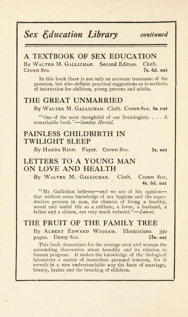 Sex Education Library continued A TEXTBOOK OF SEX EDUCATION By Walter M. Gallichan. Second Edition. Cloth. Crown 8vo. 7s. 6d. net In this book there is not only an accurate treatment of the question, but also definite practical suggestions as to methods of instruction for children, young persons and adults. THE GREAT UNMARRIED By Walter M. Gallichan. Cloth. Crown 8vo. 6s.net “One of the most thoughtful of our Sociologists. ... A remarkable book.”—Sunday Herald. PAINLESS CHILDBIRTH IN TWILIGHT SLEEP By Hanna Rion. Paper. Crown 8vo. Is. net LETTERS TO A YOUNG MAN ON LOVE AND HEALTH By Walter M. Gallichan. Cloth. Crown 8vo. 4s. 6d. net “Mr. Gallichan believes—and we are of his opinion— that without some knowledge of sex hygiene and the repro¬ ductive process in man, the chances of living a healthy, moral and useful life as a celibate, a lover, a husband, a father and a citizen, are very much reduced.”—Lancet. THE FRUIT OF THE FAMILY TREE By Albert Edward Wiggam. Illustrations. 390 pages. Demy 8vo. 15s. net This book dramatizes for the average man and woman the astounding discoveries about heredity and its relation to human progress. It makes the knowledge of the biological laboratory a matter of immediate personal concern, for it reveals in a new understandable way the facts of marriage, beauty, brains and the breeding of children.