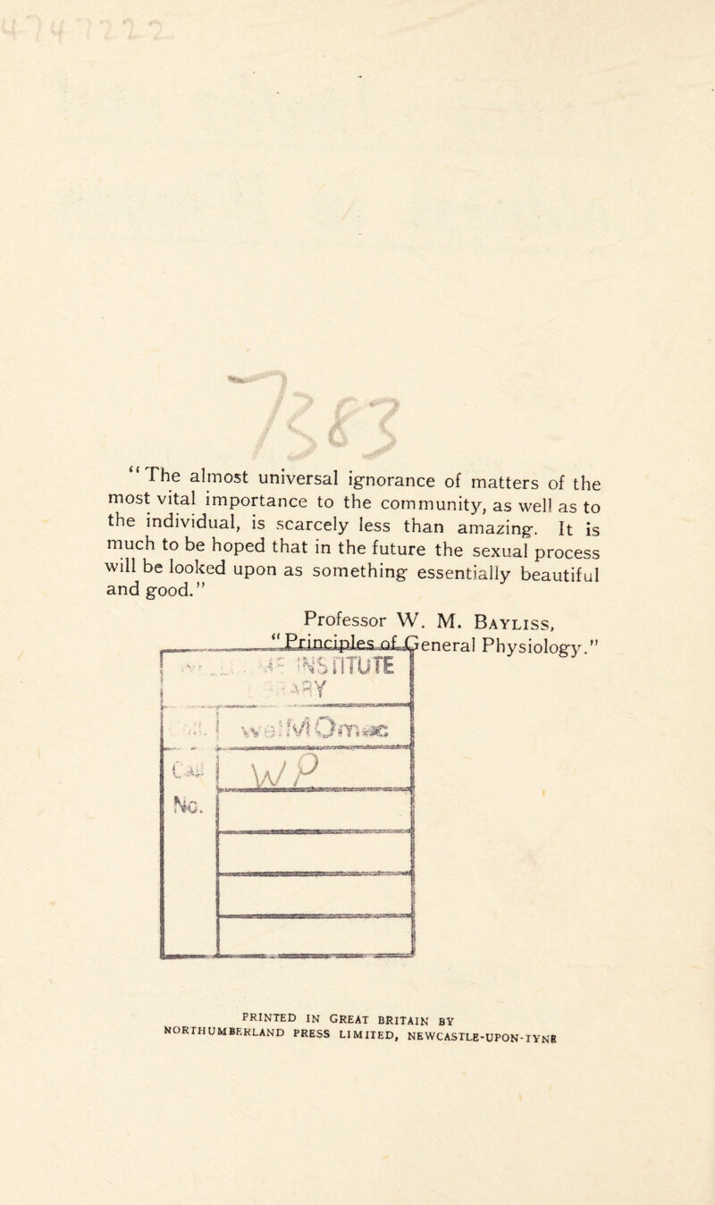 “The almost universal ignorance of matters of the most vital importance to the community, as well as to the individual, is scarcely less than amazing. It is much to be hoped that in the future the sexual process will be looked upon as something essentially beautiful and good.” Professor W. M. Bayliss, PRINTED IN GREAT BRITAIN BY NORTHUMBERLAND PRESS LIMITED, NEWCASTLE-UPON-TYNE
