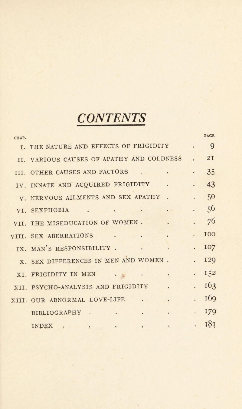 CONTENTS CHAP. PAGE I. THE NATURE AND EFFECTS OF FRIGIDITY . 9 II. VARIOUS CAUSES OF APATHY AND COLDNESS . 21 III. OTHER CAUSES AND FACTORS . . -35 IV. INNATE AND ACQUIRED FRIGIDITY . . 43 V. NERVOUS AILMENTS AND SEX APATHY . . 50 VI. SEXPHOBIA . . • • 5^ VII. THE MISEDUCATION OF WOMEN . . . j6 VIII. SEX ABERRATIONS .... 100 IX. man’s responsibility . . . .107 X. SEX DIFFERENCES IN MEN AND WOMEN . . I29 XI. FRIGIDITY IN MEN . • • I52 XII. PSYCHO-ANALYSIS AND FRIGIDITY . . 163 XIII. OUR ABNORMAL LOVE-LIFE . . • 169 BIBLIOGRAPHY ..... 179 INDEX , , , , 1