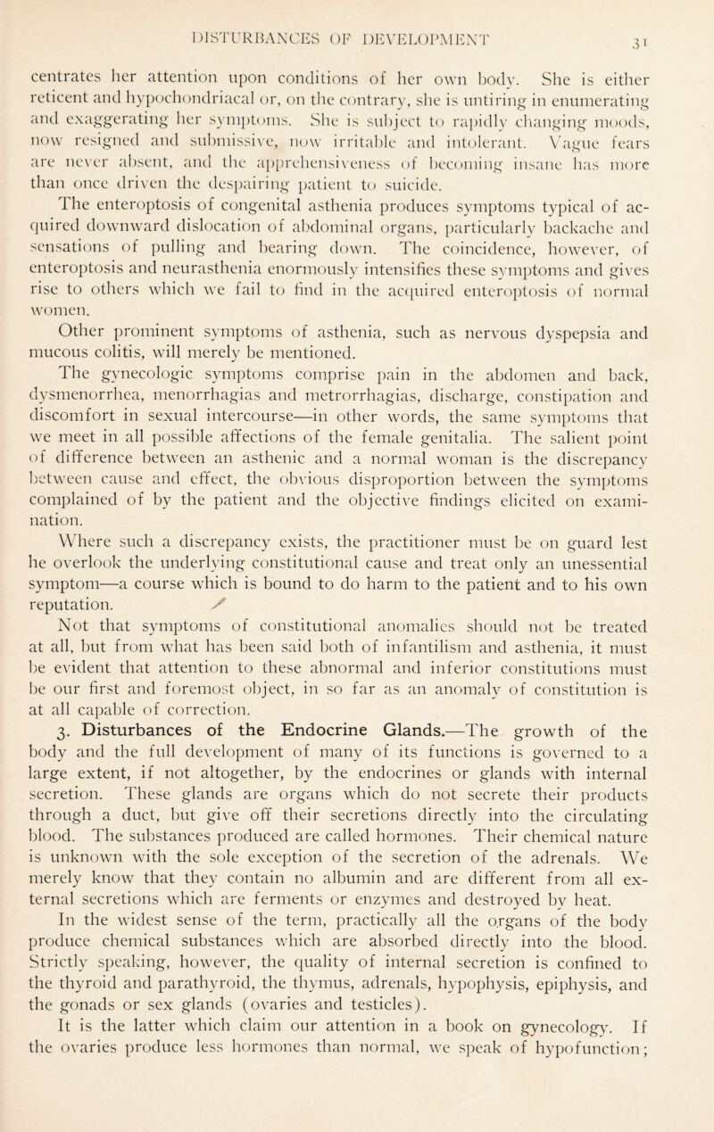 31 centrates her attention upon conditions of her own body. She is either reticent and hypochondriacal or, on the contrary, she is untiring in enumerating and exaggerating her symptoms. She is subject to rapidly changing moods, now resigned and submissive, now irritable and intolerant. Vague fears are never absent, and the apprehensiveness of becoming insane has more than once driven the despairing patient to suicide. Ihe enteroptosis of congenital asthenia produces symptoms typical of ac¬ quired downward dislocation of abdominal organs, particularly backache and sensations of pulling and bearing down. The coincidence, however, of enteroptosis and neurasthenia enormously intensifies these symptoms and gives rise to others which we fail to find in the acquired enteroptosis of normal women. Other prominent symptoms of asthenia, such as nervous dyspepsia and mucous colitis, will merely be mentioned. The gynecologic symptoms comprise pain in the abdomen and back, dysmenorrhea, menorrhagias and metrorrhagias, discharge, constipation and discomfort in sexual intercourse—in other words, the same symptoms that we meet in all possible affections of the female genitalia. The salient point of difference between an asthenic and a normal woman is the discrepancy between cause and effect, the obvious disproportion between the symptoms complained of by the patient and the objective findings elicited on exami¬ nation. Where such a discrepancy exists, the practitioner must be on guard lest he overlook the underlying constitutional cause and treat only an unessential symptom—a course which is bound to do harm to the patient and to his own reputation. X Not that symptoms of constitutional anomalies should not be treated at all, but from what has been said both of infantilism and asthenia, it must be evident that attention to these abnormal and inferior constitutions must be our first and foremost object, in so far as an anomaly of constitution is at all capable of correction. 3. Disturbances of the Endocrine Glands.—The growth of the body and the full development of many of its functions is governed to a large extent, if not altogether, by the endocrines or glands with internal secretion. These glands are organs which do not secrete their products through a duct, but give off their secretions directly into the circulating blood. The substances produced are called hormones. Their chemical nature is unknown with the sole exception of the secretion of the adrenals. We merely know that they contain no albumin and are different from all ex¬ ternal secretions which are ferments or enzymes and destroyed by heat. In the widest sense of the term, practically all the organs of the body produce chemical substances which are absorbed directly into the blood. Strictly speaking, however, the quality of internal secretion is confined to the thyroid and parathyroid, the thymus, adrenals, hypophysis, epiphysis, and the gonads or sex glands (ovaries and testicles). It is the latter which claim our attention in a book on gynecology. If the ovaries produce less hormones than normal, we speak of hypofunction;