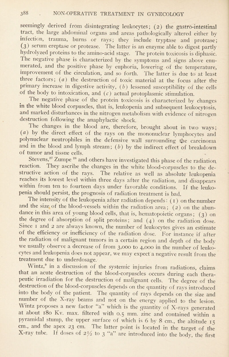 seemingly derived from disintegrating leukocytes; (2) the gastro-intestinal tract, the large abdominal organs and areas pathologically altered either by infection, trauma, burns or rays; they include tryptase and protease; (3) serum ereptase or protease. The latter is an enzyme able to digest partly hydrolyzed proteins to the amino-acid stage. The protein toxicosis is diphasic. The negative phase is characterized by the symptoms and signs above enu¬ merated, and the positive phase by euphoria, lowering of the temperature, improvement of the circulation, and so forth. The latter is due to at least three factors; (a) the destruction of toxic material at the focus after the primary increase in digestive activity, (b) lessened susceptibility of the cells of the body to intoxication, and (c) actual protoplasmic stimulation. The negative phase of the protein toxicosis is characterized by changes in the white blood corpuscles, that is, leukopenia and subsequent leukocytosis, and marked disturbances in the nitrogen metabolism with evidence of nitrogen destruction following the anaphylactic shock. The changes in the blood are, therefore, brought about in two ways; (a) by the direct effect of the rays on the mononuclear lymphocytes and polynuclear neutrophiles in the defensive wall surrounding t]ie carcinoma and in the blood and lymph stream; (b) by the indirect effect of breakdown of tumor and tissue cells. Stevens, Zumpe 28 and others have investigated this phase of the radiation reaction. They ascribe the changes in the white blood-corpuscles to the de¬ structive action of the rays. The relative as well as absolute leukopenia reaches its lowest level within three clays after the radiation, and disappears within from ten to fourteen days under favorable conditions. If the leuko¬ penia should persist, the prognosis of radiation treatment is bad. The intensity of the leukopenia after radiation depends: (1) on the number and the size of the blood-vessels within the radiation area; (2) on the abun¬ dance in this area of young blood cells, that is, hematopoietic organs; (3) on the degree of absorption of split proteins; and (4) on the radiation dose. Since 1 and 2 are always known, the number of leukocytes gives an estimate of the efficiency or inefficiency of the radiation dose. For instance if after the radiation of malignant tumors in a certain region and depth of the body we usually observe a decrease of from 3,000 to 4,000 in the number of leuko¬ cytes and leukopenia does not appear, we may expect a negative result from the treatment due to underdosage. Wintz,9 in a discussion of the systemic injuries from radiations, claims that an acute destruction of the blood-corpuscles occurs during each thera¬ peutic irradiation, for the destruction of malignant cells. The degree of the destruction of the blood-corpuscles depends on the quantity of rays introduced into the body of the patient. The quantity of rays depends on the size and number of the X-ray beams and not on the energy applied to the lesion. Wmtz proposes a new factoi a which is the quantity of X-rays generated at about 180 Kv. max. filtered with 0.5 mm. zinc and contained within a pyramidal stump, the upper surface of which is 6 by 8 cm., the altitude 1 ^ cm., and the apex 23 cm. The latter point is located in the target of the X-ray tube. If doses of 2^ to 3 “a” are introduced into the body, the first
