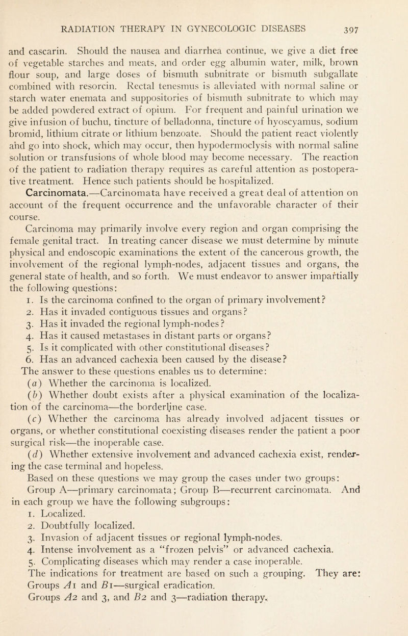 and cascarin. Should the nausea and diarrhea continue, we give a diet free of vegetable starches and meats, and order egg albumin water, milk, brown flour soup, and large doses of bismuth subnitrate or bismuth subgallate combined with resorcin. Rectal tenesmus is alleviated with normal saline or starch water enemata and suppositories of bismuth subnitrate to which may be added powdered extract of opium. For frequent and painful urination we give infusion of buchu, tincture of belladonna, tincture of hyoscyamus, sodium bromid, lithium citrate or lithium benzoate. Should the patient react violently and go into shock, which may occur, then hypodermoclysis with normal saline solution or transfusions of whole blood may become necessary. The reaction of the patient to radiation therapy requires as careful attention as postopera¬ tive treatment. Hence such patients should be hospitalized. Carcinomata.—Carcinomata have received a great deal of attention on account of the frequent occurrence and the unfavorable character of their course. Carcinoma may primarily involve every region and organ comprising the female genital tract. In treating cancer disease we must determine by minute physical and endoscopic examinations the extent of the cancerous growth, the involvement of the regional lymph-nodes, adjacent tissues and organs, the general state of health, and so forth. We must endeavor to answer impartially the following questions: 1. Is the carcinoma confined to the organ of primary involvement? 2. Has it invaded contiguous tissues and organs ? 3. Has it invaded the regional lymph-nodes? 4. Has it caused metastases in distant parts or organs? 5. Is it complicated with other constitutional diseases? 6. Has an advanced cachexia been caused by the disease? The answer to these questions enables us to determine: (a) Whether the carcinoma is localized. (b) Whether doubt exists after a physical examination of the localiza¬ tion of the carcinoma—the borderline case. (c) Whether the carcinoma has already involved adjacent tissues or organs, or whether constitutional coexisting diseases render the patient a poor surgical risk—the inoperable case. (d) Whether extensive involvement and advanced cachexia exist, render¬ ing the case terminal and hopeless. Based on these questions we may group the cases under two groups: Group A—primary carcinomata; Group B—recurrent carcinomata. And in each group we have the following subgroups: 1. Localized. 2. Doubtfully localized. 3. Invasion of adjacent tissues or regional lymph-nodes. 4. Intense involvement as a “frozen pelvis” or advanced cachexia. 5. Complicating diseases which may render a case inoperable. The indications for treatment are based on such a grouping. They are: Groups A1 and B1—surgical eradication. Groups A2 and 3, and B2 and 3—radiation therapy..