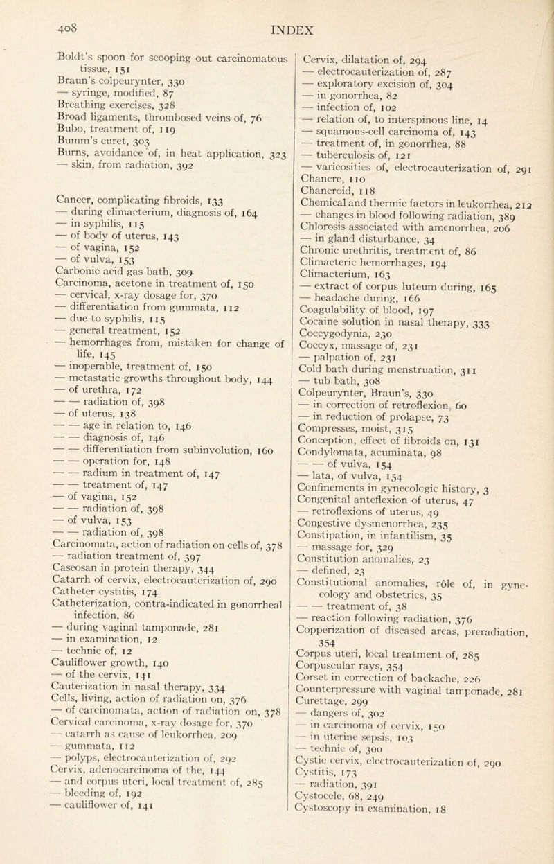 Boldt’s spoon for scooping out carcinomatous tissue, 151 Braun’s colpeurynter, 330 — syringe, modified, 87 Breathing exercises, 328 Broad ligaments, thrombosed veins of, 76 Bubo, treatment of, 119 Bumm's curet, 303 Burns, avoidance of, in heat application, 323 — skin, from radiation, 392 Cancer, complicating fibroids, 133 — during climacterium, diagnosis of, 164 — in syphilis, 115 — of body of uterus, 143 — of vagina, 152 — of vulva, 153 Carbonic acid gas bath, 309 Carcinoma, acetone in treatment of, 150 — cervical, x-ray dosage for, 370 — differentiation from gummata, 112 — due to syphilis, 115 — general treatment, 152 — hemorrhages from, mistaken for change of life, 145 — inoperable, treatment of, 150 — metastatic growths throughout body, 144 — of urethra, 172 -radiation of, 398 — of uterus, 138 -age in relation to, 146 -diagnosis of, 146 -differentiation from subinvolution, 160 -operation for, 148 -radium in treatment of, 147 -treatment of, 147 — of vagina, 152 -radiation of, 398 — of vulva, 153 -radiation of, 398 Carcinomata, action of radiation on cells of, 378 — radiation treatment of, 397 Caseosan in protein therapy, 344 Catarrh of cervix, electrocauterization of, 290 Catheter cystitis, 174 Catheterization, contra-indicated in gonorrheal infection, 86 — during vaginal tamponade, 281 — in examination, 12 — technic of, 12 Cauliflower growth, 140 — of the cervix, 141 Cauterization in nasal therapy, 334 Cells, living, action of radiation on, 376 — of carcinomata, action of radiation on, 378 Cervical carcinoma, x-ray dosage for, 370 — catarrh as cause of leukorrhea, 209 — gummata, 112 — polyps, electrocauterization of, 292 Cervix, adenocarcinoma of the, 144 — and corpus uteri, local treatment of, 285 — bleeding of, 192 — cauliflower of, 141 Cervix, dilatation of, 294 — electrocauterization of, 287 — exploratory excision of, 304 — in gonorrhea, 82 — infection of, 102 — relation of, to interspinous line, 14 — squamous-cell carcinoma of, 143 — treatment of, in gonorrhea, 88 — tuberculosis of, 121 — varicosities of, electrocauterization of, 291 Chancre, no Chancroid, 118 Chemical and thermic factors in leukorrhea, 212 — changes in blood following radiation, 389 Chlorosis associated with amenorrhea, 206 — in gland disturbance, 34 Chronic urethritis, treatment of, 86 Climacteric hemorrhages, 194 Climacterium, 163 — extract of corpus luteum during, 165 — headache during, 166 Coagulability of blood, 197 Cocaine solution in nasal therapy, 333 Coccygodynia, 230 Coccyx, massage of, 231 — palpation of, 231 Cold bath during menstruation, 311 i — tub bath, 308 Colpeurynter, Braun’s, 330 — in correction of retroflexion, 60 — in reduction of prolapse, 73 Compresses, moist, 315 Conception, effect of fibroids on, 131 Condylomata, acuminata, 98 -of vulva, 154 — lata, of vulva, 154 Confinements in gynecologic history, 3 Congenital anteflexion of uterus, 47 — retroflexions of uterus, 49 Congestive dysmenorrhea, 235 Constipation, in infantilism, 35 — massage for, 329 Constitution anomalies, 23 — defined, 23 Constitutional anomalies, role of, m gyne¬ cology and obstetrics, 35 -treatment of, 38 — reaction following radiation, 376 Copperization of diseased areas, preradiation, 354 Corpus uteri, local treatment of, 285 Corpuscular rays, 354 Corset in correction of backache, 226 Counterpressure with vaginal tamponade, 281 Curettage, 299 — dangers of, 302 — in carcinoma of cervix, 150 — in uterine sepsis, 103 — technic of, 300 Cystic cervix, electrocauterization of, 290 Cystitis, 173 — radiation, 391 Cystocele, 68, 249 Cystoscopy in examination, 18