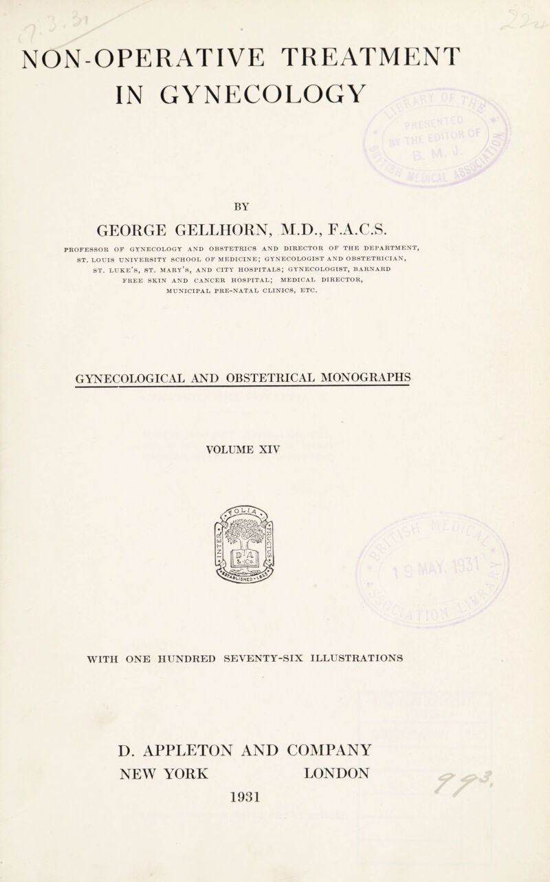 IN GYNECOLOGY BY GEORGE GELLHORN, M.D., F.A.C.S. PROFESSOR OF GYNECOLOGY AND OBSTETRICS AND DIRECTOR OF THE DEPARTMENT, ST. LOUIS UNIVERSITY SCHOOL OF MEDICINE; GYNECOLOGIST AND OBSTETRICIAN, st. luke’s, st. mary’s, and city hospitals; gynecologist, barnard FREE SKIN AND CANCER HOSPITAL; MEDICAL DIRECTOR, MUNICIPAL PRE-NATAL CLINICS, ETC. GYNECOLOGICAL AND OBSTETRICAL MONOGRAPHS VOLUME XIV WITH ONE HUNDRED SEVENTY-SIX ILLUSTRATIONS D. APPLETON AND COMPANY NEW YORK LONDON 1931
