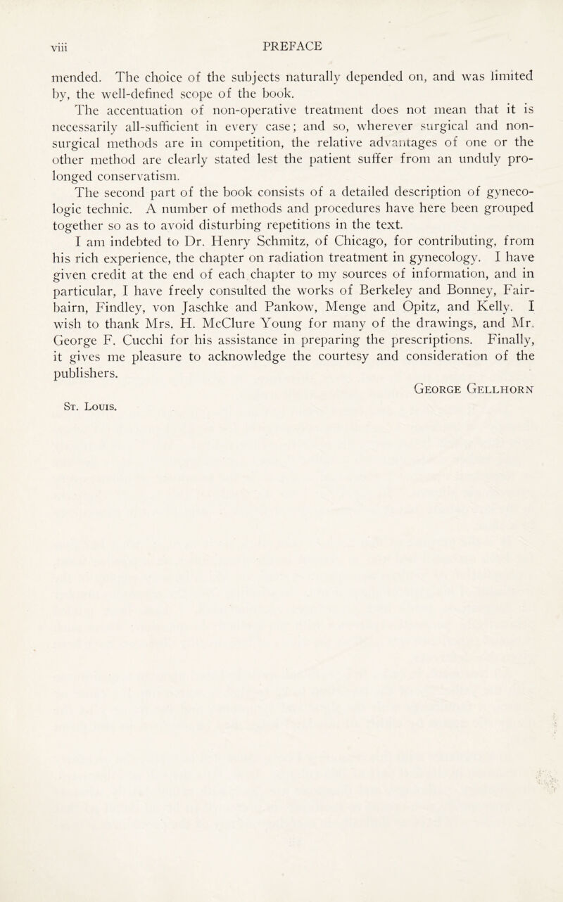 Vlll mended. The choice of the subjects naturally depended on, and was limited by, the well-defined scope of the book. The accentuation of non-operative treatment does not mean that it is necessarily all-sufficient in every case; and so, wherever surgical and non- surgical methods are in competition, the relative advantages of one or the other method are clearly stated lest the patient suffer from an unduly pro¬ longed conservatism. The second part of the book consists of a detailed description of gyneco¬ logic technic. A number of methods and procedures have here been grouped together so as to avoid disturbing repetitions in the text. I am indebted to Dr. Henry Schmitz, of Chicago, for contributing, from his rich experience, the chapter on radiation treatment in gynecology. I have given credit at the end of each chapter to my sources of information, and in particular, I have freely consulted the works of Berkeley and Bonney, Fair- bairn, Findley, von Jaschke and Pankow, Menge and Opitz, and Kelly. I wish to thank Mrs. H. McClure Young for many of the drawings, and Mr, George F. Cucchi for his assistance in preparing the prescriptions. Finally, it gives me pleasure to acknowledge the courtesy and consideration of the publishers. George Gellhorn St. Louis.