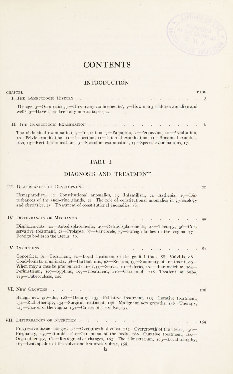 CONTENTS INTRODUCTION CHAPTER PAGE I. The Gynecologic History.3 The age, 3—Occupation, 3—How many confinements?, 3—How many children are alive and well?, 3—Have there been any miscarriages?, 4. II. The Gynecologic Examination.6 The abdominal examination, 7—Inspection, 7—Palpation, 7—Percussion, 10 -Ascultation, 10—Pelvic examination, 11—Inspection, 11—Internal examination, 11—Bimanual examina¬ tion, 13—Rectal examination, 15—Speculum examination, 15—Special examinations, 17. PART I DIAGNOSIS AND TREATMENT III, Disturbances of Development.. . 21 Hemaphrodism, 21—Constitutional anomalies, 23—Infantilism, 24—Asthenia, 29—Dis¬ turbances of the endocrine glands, 31—The role of constitutional anomalies in gynecology and obstetrics, 35—Treatment of constitutional anomalies, 38. IV. Disturbances of Mechanics.40 Displacements, 40—Antedisplacements, 46—Retrodisplacements, 48—Therapy, 56—Con¬ servative treatment, 58—Prolapse, 67—Varicocele, 75—Foreign bodies in the vagina, 77— Foreign bodies in the uterus, 79. V. Infections. 81 Gonorrhea, 81—Treatment, 84—Local treatment of the genital tract, 88—Vulvitis, 98— Condylomata acuminata, 98—Bartholinitis, 98—Rectum, 99—Summary of treatment, 99— When may a case be pronounced cured?, 99—Sepsis, 101—Uterus, 101.—Parametrium, 104— Perimetrium, 107—Syphilis, 109—Treatment, 116—Chancroid, 118—Treatent of bubo, 119—Tuberculosis, 120. VI. New Growths.I28 Benign new growths, 128—Therapy, 133—Palliative treatment, 133—Curative treatment, 134—Radiotherapy, 134—Surgical treatment, 136—Malignant new growths, 138—Therapy, 147—Cancer of the vagina, 152—Cancer of the vulva, 153. VII. Disturbances of Nutrition. Progressive tissue changes, 154—Overgrowth of vulva, 154—Overgrowth of the uterus, 156— Pregnancy, 159—Fibroid, 160—Carcinoma of the body, 160—Curative treatment, 160- Organotherapy, 161—Retrogressive changes, 163—The climacterium, 163—Local atrophy, 167—Leukoplakia of the vulva and kraurosis vulvae, 168.