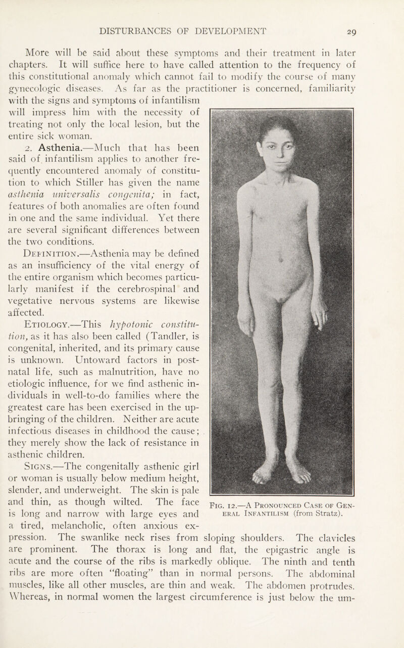 More will be said about these symptoms and their treatment in later chapters. It will suffice here to have called attention to the frequency of this constitutional anomaly which cannot fail to modify the course of many gynecologic diseases. As far as the practitioner is concerned, familiarity with the signs and symptoms of infantilism will impress him with the necessity of treating not only the local lesion, but the entire sick woman. 2. Asthenia.—Much that has been said of infantilism applies to another fre¬ quently encountered anomaly of constitu¬ tion to which Stiller has given the name asthenia universalis congenita; in fact, features of both anomalies are often found in one and the same individual. Yet there are several significant differences between the two conditions. Definition.—Asthenia may be defined as an insufficiency of the vital energy of the entire organism which becomes particu¬ larly manifest if the cerebrospinal and vegetative nervous systems are likewise affected. Etiology.—This hypotonic constitu¬ tion, as it has also been called (Tandler, is congenital, inherited, and its primary cause is unknown. Untoward factors in post¬ natal life, such as malnutrition, have no etiologic influence, for we find asthenic in¬ dividuals in well-to-do families where the greatest care has been exercised in the up¬ bringing of the children. Neither are acute infectious diseases in childhood the cause; they merely show the lack of resistance in asthenic children. Signs.—The congenitally asthenic girl or woman is usually below medium height, slender, and underweight. The skin is pale and thin, as though wilted. The face is long and narrow with large eyes and a tired, melancholic, often anxious ex¬ pression. The swanlike neck rises from sloping shoulders. The clavicles are prominent. The thorax is long and flat, the epigastric angle is acute and the course of the ribs is markedly oblique. The ninth and tenth ribs are more often ‘'floating” than in normal persons. The abdominal muscles, like all other muscles, are thin and weak. The abdomen protrudes. Whereas, in normal women the largest circumference is just below the um- Fig. 12.—A Pronounced Case of Gen¬ eral Infantilism (from Stratz).