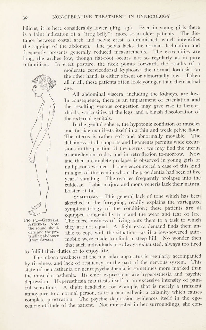 bilicus, it is here considerably lower (Fig. 13). Even in young girls there is a faint indication of a “frog belly”; more so in older patients. The dis¬ tance between costal arch and pelvic crest is diminished, which intensifies the sagging of the abdomen. The pelvis lacks the normal declination and frequently presents generally reduced measurements. The extremities are long, the arches low, though flat-foot occurs not so regularly as in pure infantilism. In erect posture, the neck points forward, the results of a moderate cervicodorsal kyphosis; the normal lordosis, on the other hand, is either absent or abnormally low. Taken all in all, these patients often look younger than their actual age. All abdominal viscera, including the kidneys, are low. In consequence, there is an impairment of circulation and the resulting venous congestion may give rise to hemor¬ rhoids, varicosities of the legs, and a bluish discoloration of the external genitals. In the genital sphere, the hypotonic condition of muscles and fasciae manifests itself in a thin and weak pelvic floor. The uterus is rather soft and abnormally movable The flabbiness of all supports and ligaments permits wide excur¬ sions in the position of the uterus; we may find the uterus in anteflexion to-day and in retroflexion to-morrow. Now and then a complete prolapse is observed in young girls or nulliparous women. I once encountered a case of this kind in a girl of thirteen in whom the procidentia had been of five years’ standing. The ovaries frequently prolapse into the culdesac. Labia majora and 1110ns veneris lack their natural bolster of fat. Symptoms.—This general lack of tone which has been sketched in the foregoing, readily explains the variegated symptomatology of the condition; these patients are ill equipped congenitally to stand the wear and tear of life. The mere business of living puts them to a task to which they are not equal. A slight extra demand finds them un¬ able to cope with the situation—as if a low-powered auto¬ mobile were made to climb a steep hill. No wonder then that such individuals are always exhausted, always too tired to fulfill their duties or to enjoy life. The inborn weakness of the muscular apparatus is regularly accompanied by tiredness and lack of resiliency on the part of the nervous system. This state of neurasthenia or neuropsychasthenia is sometimes more marked than the muscular asthenia. Its chief expressions are hyperesthesia and psychic depression. Hyperesthesia manifests itself in an excessive intensity of pain¬ ful sensations. A slight headache, for example, that is merely a transient annoyance to a normal person, is to a neurasthenic a calamity which causes complete prostration. The psychic depression evidences itself in the ego¬ centric attitude of the patient. Not interested in her surroundings, she con- Fig. 13.—General Asthenia. Note the round shoul¬ ders and the pro¬ truding abdomen (from Stratz).