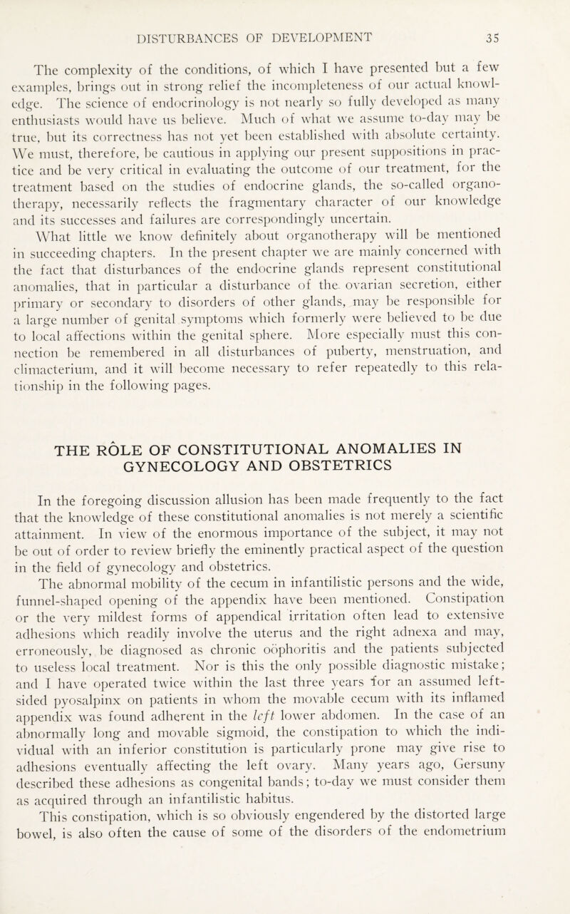 The complexity of the conditions, of which I have presented but a few examples, brings out in strong relief the incompleteness of our actual knowl¬ edge. The science of endocrinology is not nearly so fully developed as many enthusiasts would have us believe. Much of what we assume to-day may be true, but its correctness has not yet been established with absolute certainty. We must, therefore, be cautious in applying our present suppositions in prac¬ tice and be very critical in evaluating the outcome of our treatment, for the treatment based on the studies of endocrine glands, the so-called organo¬ therapy, necessarily reflects the fragmentary character of our knowledge and its successes and failures are correspondingly uncertain. What little we know definitely about organotherapy will be mentioned in succeeding chapters. In the present chapter we are mainly concerned with the fact that disturbances of the endocrine glands represent constitutional anomalies, that in particular a disturbance of the ovarian secretion, either primary or secondary to disorders of other glands, may be responsible for a large number of genital symptoms which formerly were believed to be due to local affections within the genital sphere. More especially must this con¬ nection he remembered in all disturbances of puberty, menstruation, and climacterium, and it will become necessary to refer repeatedly to this rela¬ tionship in the following pages. THE ROLE OF CONSTITUTIONAL ANOMALIES IN GYNECOLOGY AND OBSTETRICS In the foregoing discussion allusion has been made frequently to the fact that the knowledge of these constitutional anomalies is not merely a scientific attainment. In view of the enormous importance of the subject, it may not be out of order to review briefly the eminently practical aspect of the question in the field of gynecology and obstetrics. The abnormal mobility of the cecum in infantilistic persons and the wide, funnel-shaped opening of the appendix have been mentioned. Constipation or the very mildest forms of appendical irritation often lead to extensive adhesions which readily involve the uterus and the right adnexa and may, erroneously, he diagnosed as chronic oophoritis and the patients subjected to useless local treatment. Nor is this the only possible diagnostic mistake; and I have operated twice within the last three years for an assumed left¬ sided pyosalpinx on patients in whom the movable cecum with its inflamed appendix was found adherent in the left lower abdomen. In the case of an abnormally long and movable sigmoid, the constipation to which the indi¬ vidual with an inferior constitution is particularly prone may give rise to adhesions eventually affecting the left ovary. Many years ago, Gersuny described these adhesions as congenital bands; to-day we must consider them as acquired through an infantilistic habitus. This constipation, which is so obviously engendered by the distorted large bowel, is also often the cause of some of the disorders of the endometrium