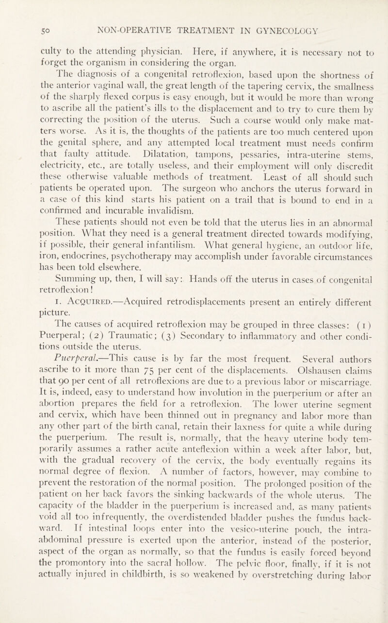 culty to the attending physician. Here, if anywhere, it is necessary not to forget the organism in considering the organ. The diagnosis of a congenital retroflexion, based upon the shortness of the anterior vaginal wall, the great length of the tapering cervix, the smallness of the sharply flexed corpus is easy enough, but it would be more than wrong to ascribe all the patient’s ills to the displacement and to try to cure them by correcting the position of the uterus. Such a course would only make mat¬ ters worse. As it is, the thoughts of the patients are too much centered upon the genital sphere, and any attempted local treatment must needs confirm that faulty attitude. Dilatation, tampons, pessaries, intra-uterine stems, electricity, etc., are totally useless, and their employment will only discredit these otherwise valuable methods of treatment. Least of all should such patients be operated upon. The surgeon who anchors the uterus forward in a case of this kind starts his patient on a trail that is bound to end in a confirmed and incurable invalidism. 1 hese patients should not even be told that the uterus lies in an abnormal position. What they need is a general treatment directed towards modifying, if possible, their general infantilism. What general hygiene, an outdoor life, iron, endocrines, psychotherapy may accomplish under favorable circumstances has been told elsewhere. Summing up, then, I will say: Hands off the uterus in cases of congenital retroflexion! i. Acquired.—Acquired retrodisplacements present an entirely different picture. The causes of acquired retroflexion may be grouped in three classes: (i) Puerperal; (2) Traumatic; (3) Secondary to inflammatory and other condi¬ tions outside the uterus. Puerperal.—This cause is by far the most frequent. Several authors ascribe to it more than 75 per cent of the displacements. Olshausen claims that 90 per cent of all retroflexions are due to a previous labor or miscarriage. It is, indeed, easy to understand how involution in the puerperium or after an abortion prepares the field for a retroflexion. The lower uterine segment and cervix, which have been thinned out in pregnancy and labor more than any other part of the birth canal, retain their laxness for quite a while during the puerperium. The result is, normally, that the heavv uterine bodv tern- I 1 ~ ^ m/ porarily assumes a rather acute anteflexion within a week after labor, but, with the gradual recovery of the cervix, the body eventually regains its normal degree of flexion. A number of factors, however, may combine to prevent the restoration of the normal position. The prolonged position of the patient on her back favors the sinking backwards of the whole uterus. The capacity of the bladder in the puerperium is increased and, as many patients void all too infrequently, the overdistended bladder pushes the fundus back¬ ward. If intestinal loops enter into the vesico-uterine pouch, the intra¬ abdominal pressure is exerted upon the anterior, instead of the posterior, aspect of the organ as normally, so that the fundus is easily forced beyond the promontory into the sacral hollow. The pelvic floor, finally, if it is not actually injured in childbirth, is so weakened by overstretching during labor