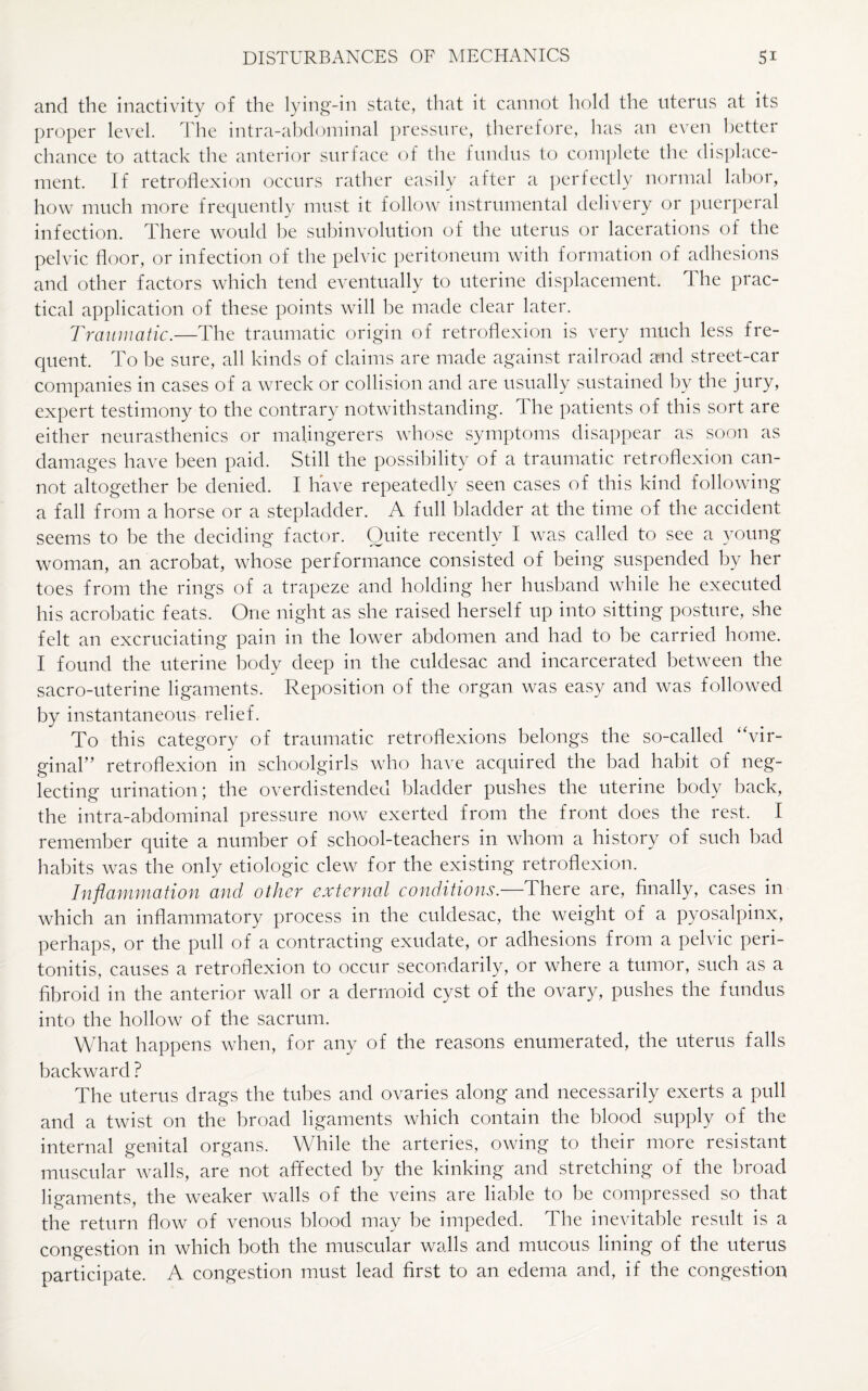 and the inactivity of the lying-in state, that it cannot hold the uterus at its proper level. The intra-abdominal pressure, therefore, has an even better chance to attack the anterior surface of the fundus to complete the displace¬ ment. If retroflexion occurs rather easily after a perfectly normal labor, how much more frequently must it follow instrumental delivery or puerperal infection. There would be subinvolution of the uterus or lacerations of the pelvic floor, or infection of the pelvic peritoneum with formation of adhesions and other factors which tend eventually to uterine displacement. The prac¬ tical application of these points will be made clear later. Traumatic.—The traumatic origin of retroflexion is very much less fre¬ quent. To be sure, all kinds of claims are made against railroad and street-car companies in cases of a wreck or collision and are usually sustained by the jury, expert testimony to the contrary notwithstanding. The patients of this sort are either neurasthenics or malingerers whose symptoms disappear as soon as damages have been paid. Still the possibility of a traumatic retroflexion can¬ not altogether be denied. I have repeatedly seen cases of this kind following a fall from a horse or a stepladder. A full bladder at the time of the accident seems to be the deciding factor. Quite recently I was called to see a young woman, an acrobat, whose performance consisted of being suspended by her toes from the rings of a trapeze and holding her husband while he executed his acrobatic feats. One night as she raised herself up into sitting posture, she felt an excruciating pain in the lower abdomen and had to be carried home. I found the uterine body deep in the culdesac and incarcerated between the sacro-uterine ligaments. Reposition of the organ was easy and was followed by instantaneous relief. To this category of traumatic retroflexions belongs the so-called “vir¬ ginal” retroflexion in schoolgirls who have acquired the bad habit of neg¬ lecting urination; the overdistended bladder pushes the uterine body back, the intra-abdominal pressure now exerted from the front does the rest. I remember quite a number of school-teachers in whom a history of such bad habits was the only etiologic clew for the existing retroflexion. Inflammation and other external conditions.—There are, finally, cases in which an inflammatory process in the culdesac, the weight of a pyosalpinx, perhaps, or the pull of a contracting exudate, or adhesions from a pelvic peri¬ tonitis, causes a retroflexion to occur secondarily, or where a tumor, such as a fibroid in the anterior wall or a dermoid cyst of the ovary, pushes the fundus into the hollow of the sacrum. What happens when, for any of the reasons enumerated, the uterus falls backward ? The uterus drags the tubes and ovaries along and necessarily exerts a pull and a twist on the broad ligaments which contain the blood supply of the internal genital organs. While the arteries, owing to their more resistant muscular walls, are not affected by the kinking and stretching of the broad ligaments, the weaker walls of the veins are liable to be compressed so that the return flow of venous blood may be impeded. The inevitable result is a congestion in which both the muscular walls and mucous lining of the uterus participate. A congestion must lead first to an edema and, if the congestion