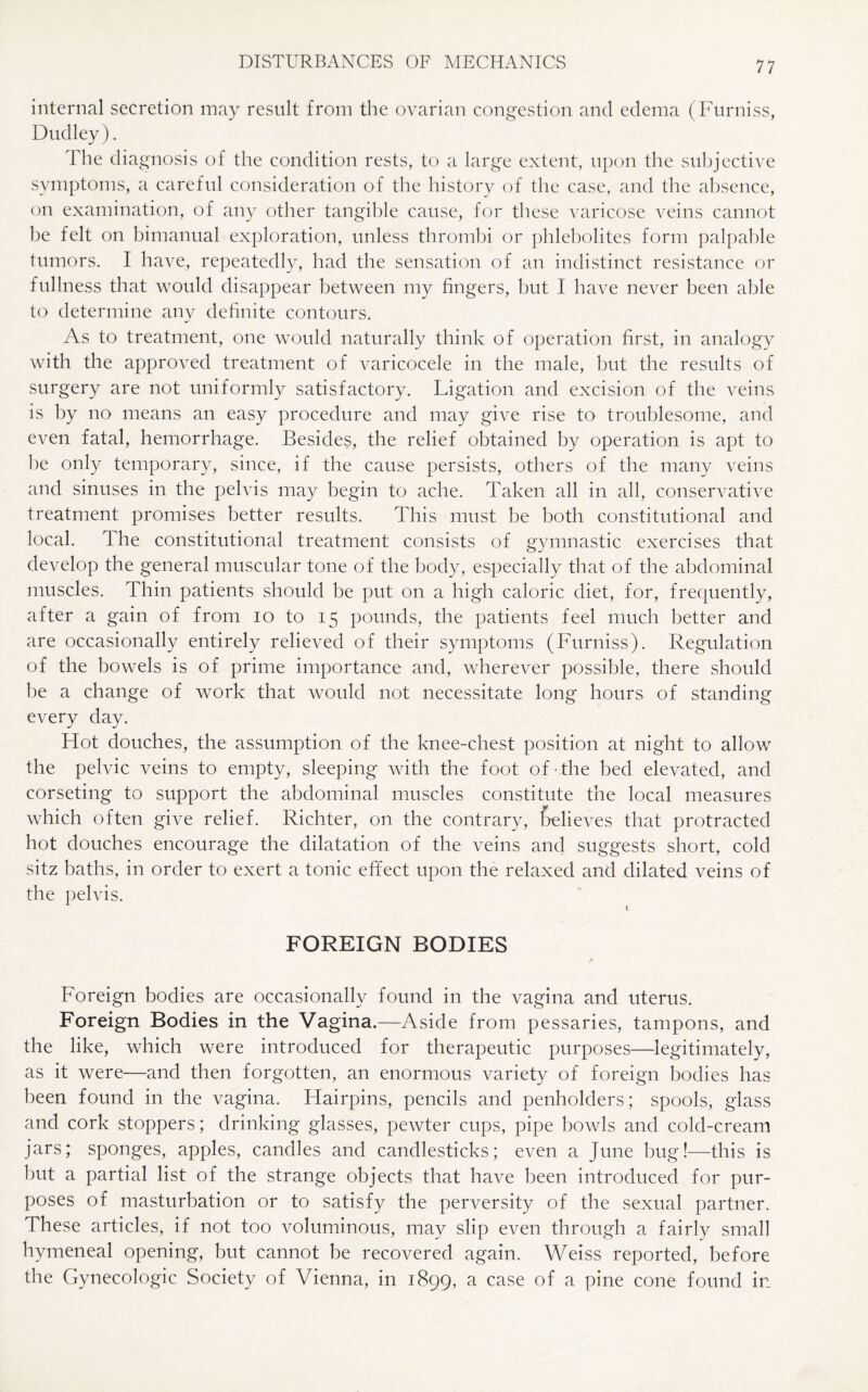 internal secretion may result from the ovarian congestion and edema (Furniss, Dudley). The dia gnosis of the condition rests, to a large extent, upon the subjective symptoms, a careful consideration of the history of the case, and the absence, on examination, of any other tangible cause, for these varicose veins cannot be felt on bimanual exploration, unless thrombi or phlebolites form palpable tumors. I have, repeatedly, had the sensation of an indistinct resistance or fullness that would disappear between my fingers, but I have never been able to determine any definite contours. As to treatment, one would naturally think of operation first, in analogy with the approved treatment of varicocele in the male, but the results of surgery are not uniformly satisfactory. Ligation and excision of the veins is by no means an easy procedure and may give rise to troublesome, and even fatal, hemorrhage. Besides, the relief obtained by operation is apt to he only temporary, since, if the cause persists, others of the many veins and sinuses in the pelvis may begin to ache. Taken all in all, conservative treatment promises better results. This must be both constitutional and local. The constitutional treatment consists of gymnastic exercises that develop the general muscular tone of the body, especially that of the abdominal muscles. Thin patients should be put on a high caloric diet, for, frequently, after a gain of from io to 15 pounds, the patients feel much better and are occasionally entirely relieved of their symptoms (Furniss). Regulation of the bowels is of prime importance and, wherever possible, there should be a change of work that would not necessitate long hours of standing every day. Hot douches, the assumption of the knee-chest position at night to allow the pelvic veins to empty, sleeping with the foot of the bed elevated, and corseting to support the abdominal muscles constitute the local measures which often give relief. Richter, on the contrary, {relieves that protracted hot douches encourage the dilatation of the veins and suggests short, cold sitz baths, in order to exert a tonic effect upon the relaxed and dilated veins of the pelvis. FOREIGN BODIES Foreign bodies are occasionally found in the vagina and uterus. Foreign Bodies in the Vagina.—Aside from pessaries, tampons, and the like, which were introduced for therapeutic purposes—legitimately, as it were—and then forgotten, an enormous variety of foreign bodies has been found in the vagina. Hairpins, pencils and penholders; spools, glass and cork stoppers; drinking glasses, pewter cups, pipe bowls and cold-cream jars; sponges, apples, candles and candlesticks; even a June bug!—this is hut a partial list of the strange objects that have been introduced for pur¬ poses of masturbation or to satisfy the perversity of the sexual partner. These articles, if not too voluminous, may slip even through a fairly small hymeneal opening, but cannot be recovered again. Weiss reported, before the Gynecologic Society of Vienna, in 1899, a case of a pine cone found ir_