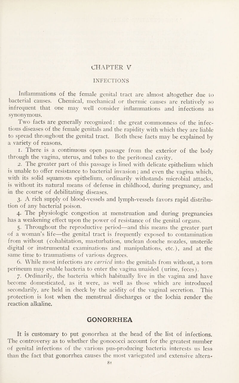 CHAPTER V INFECTIONS Inflammations of the female genital tract are almost altogether due to bacterial causes. Chemical, mechanical or thermic causes are relatively so infrequent that one may well consider inflammations and infections as synonymous. Two facts are generally recognized: the great commonness of the infec¬ tious diseases of the female genitals and the rapidity with which they are liable to spread throughout the genital tract. Both these facts may be explained by a variety of reasons. 1. There is a continuous open passage from the exterior of the body through the vagina, uterus, and tubes to the peritoneal cavity. 2. The greater part of this passage is lined with delicate epithelium which is unable to offer resistance to bacterial invasion; and even the vagina which, with its solid squamous epithelium, ordinarily withstands microbial attacks, is without its natural means of defense in childhood, during pregnancy, and in the course of debilitating diseases. 3. A rich supply of blood-vessels and lymph-vessels favors rapid distribu¬ tion of any bacterial poison. 4. The physiologic congestion at menstruation and during pregnancies has a weakening effect upon the power of resistance of the genital organs. 5. Throughout the reproductive period—and this means the greater part of a woman’s life—the genital tract is frequently exposed to contamination from without (cohabitation, masturbation, unclean douche nozzles, unsterile digital or instrumental examinations and manipulations, etc.), and at the same time to traumatisms of various degrees. 6. While most infections are carried into the genitals from without, a torn perineum may enable bacteria to enter the vagina unaided (urine, feces). 7. Ordinarily, the bacteria which habitually live in the vagina and have become domesticated, as it were, as well as those which are introduced secondarily, are held in check by the acidity of the vaginal secretion. This protection is lost when the menstrual discharges or the lochia render the reaction alkaline. GONORRHEA It is customary to put gonorrhea at the head of the list of infections. The controversy as to whether the gonococci account for the greatest number of genital infections of the various pus-producing bacteria interests us less than the fact that gonorrhea causes the most variegated and extensive altera-