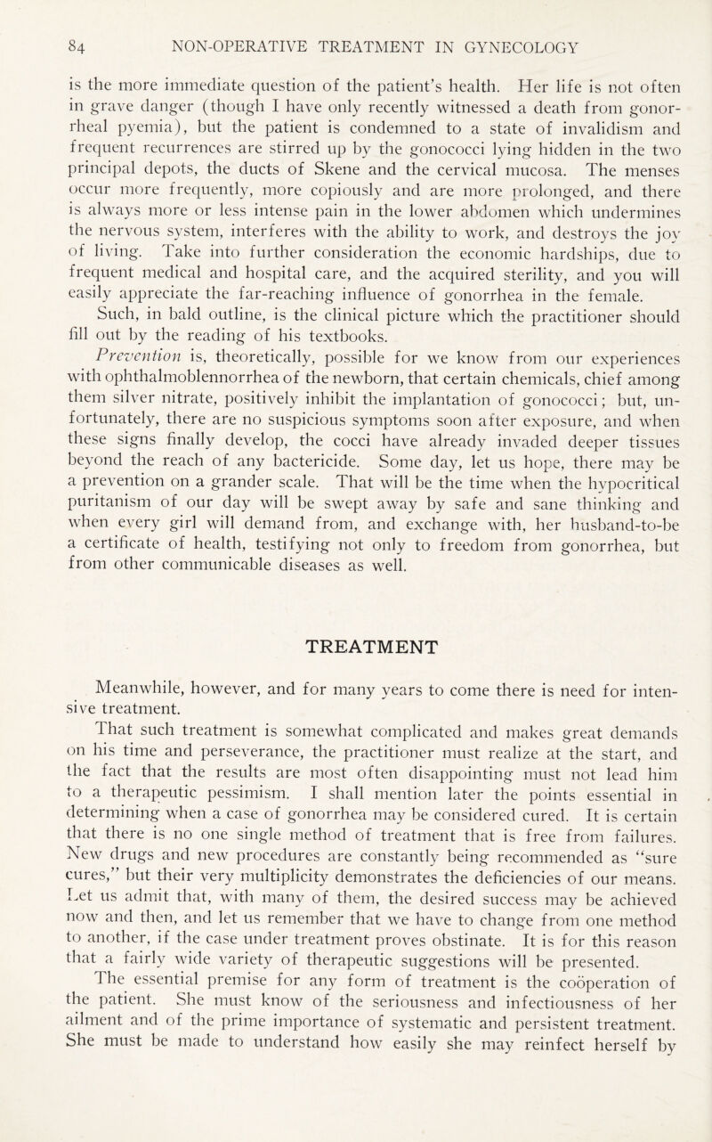 is the more immediate question of the patient’s health. Her life is not often in grave danger (though I have only recently witnessed a death from gonor¬ rheal pyemia), but the patient is condemned to a state of invalidism and frequent recurrences are stirred up by the gonococci lying hidden in the two principal depots, the ducts of Skene and the cervical mucosa. The menses occur more frequently, more copiously and are more prolonged, and there is always more or less intense pain in the lower abdomen which undermines the nervous system, interferes with the ability to work, and destroys the joy of living. 1 ake into further consideration the economic hardships, due to frequent medical and hospital care, and the acquired sterility, and you will easily appreciate the far-reaching influence of gonorrhea in the female. Such, in bald outline, is the clinical picture which the practitioner should fill out by the reading of his textbooks. Prevention is, theoretically, possible for we know from our experiences with ophthalmoblennorrhea of the newborn, that certain chemicals, chief among them silver nitrate, positively inhibit the implantation of gonococci; but, un¬ fortunately, there are no suspicious symptoms soon after exposure, and when these signs finally develop, the cocci have already invaded deeper tissues beyond the reach of any bactericide. Some day, let us hope, there may be a prevention on a grander scale. That will be the time when the hypocritical puritanism of our day will be swept away by safe and sane thinking and when every girl will demand from, and exchange with, her husband-to-be a certificate of health, testifying not only to freedom from gonorrhea, but from other communicable diseases as well TREATMENT Meanwhile, however, and for many years to come there is need for inten¬ sive treatment. That such treatment is somewhat complicated and makes great demands on his time and perseverance, the practitioner must realize at the start, and the fact that the results are most often disappointing must not lead him to a therapeutic pessimism. I shall mention later the points essential in determining when a case of gonorrhea may be considered cured. It is certain that there is no one single method of treatment that is free from failures. New drugs and new procedures are constantly being recommended as “sure cures,” but their very multiplicity demonstrates the deficiencies of our means. Let us admit that, with many of them, the desired success may be achieved now and then, and let us remember that we have to change from one method to another, if the case under treatment proves obstinate. It is for this reason that a fairly wide variety of therapeutic suggestions will be presented. The essential premise for any form of treatment is the cooperation of the patient. She must know of the seriousness and infectiousness of her ailment and of the prime importance of systematic and persistent treatment. She must be made to understand how easily she may reinfect herself by