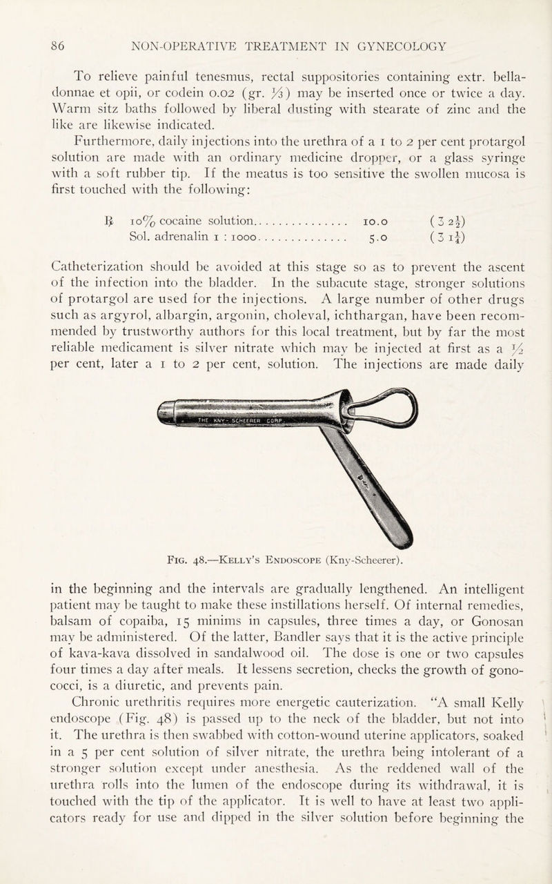 To relieve painful tenesmus, rectal suppositories containing extr. bella- donnae et opii, or codein 0.02 (gr. /d) may be inserted once or twice a day. Warm sitz baths followed by liberal dusting with stearate of zinc and the like are likewise indicated. Furthermore, daily injections into the urethra of a I to 2 per cent protargol solution are made with an ordinary medicine dropper, or a glass syringe with a soft rubber tip. If the meatus is too sensitive the swollen mucosa is first touched with the following: I* 10% cocaine solution. 10. o (32 J) Sol. adrenalin 1 : 1000. 5.0 (3 ij) Catheterization should be avoided at this stage so as to prevent the ascent of the infection into the bladder. In the subacute stage, stronger solutions of protargol are used for the injections. A large number of other drugs such as argyrol, albargin, argonin, choleval, ichthargan, have been recom¬ mended by trustworthy authors for this local treatment, but by far the most reliable medicament is silver nitrate which may be injected at first as a *4 per cent, later a 1 to 2 per cent, solution. The injections are made daily Fig. 48.—Kelly’s Endoscope (Kny-Scheerer). in the beginning and the intervals are gradually lengthened. An intelligent patient may be taught to make these instillations herself. Of internal remedies, balsam of copaiba, 15 minims in capsules, three times a day, or Gonosan may be administered. Of the latter, Bandler says that it is the active principle of kava-kava dissolved in sandalwood oil. The dose is one or two capsules four times a day after meals. It lessens secretion, checks the growth of gono¬ cocci, is a diuretic, and prevents pain. Chronic urethritis requires more energetic cauterization. “A small Kelly endoscope (Fig. 48) is passed up to the neck of the bladder, but not into it. The urethra is then swabbed with cotton-wound uterine applicators, soaked in a 5 per cent solution of silver nitrate, the urethra being intolerant of a stronger solution except under anesthesia. As the reddened wall of the urethra rolls into the lumen of the endoscope during its withdrawal, it is touched with the tip of the applicator. It is well to have at least two appli¬ cators ready for use and dipped in the silver solution before beginning the