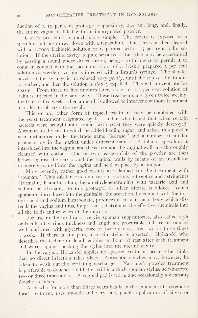 go duction of a 10 per cent protargol suppository, cm. long, and, finally, the entire vagina is filled with an impregnated powder. Clark’s procedure is much more simple. The cervix is exposed in a speculum but not drawn down with a tenaculum. The cervix is then cleaned with a 1:1000 bichlorid solution or is painted with a 5 per cent iodin so¬ lution. If the uterine cavity is quite sensitive, a fact that may be ascertained by passing a sound under direct vision, being careful never to permit it to come in contact with the speculum, 1 c.c. of a freshly prepared 5 per cent solution of sterile novocain is injected with a Braun’s syringe. The slender nozzle of the syringe is introduced very gently, until the top of the fundus is reached, and then the solution is slowly expelled. This will prevent uterine spasm. From three to five minutes later, 1 c.c. of a 5 Per cent solution of iodin is injected in the same way. These treatments are given twice weekly, for four or five weeks; then a month is allowed to intervene without treatment in order to observe the result. This or any other form of topical treatment may be combined with the yeast treatment originated by L. Landau who found that when certain bacteria were brought into contact with yeast they were quickly destroyed. Abraham used yeast to which he added kaolin, sugar, and sales; this powder is manufactured under the trade name “Xerase,” and a number of similar products are in the market under different names. A tubular speculum is introduced into the vagina, and the cervix and the vaginal walls are thoroughly cleansed with cotton. One or two teaspoonfuls of the powder are then blown against the cervix and the vaginal walls by means of an insufflator or merely poured into the vagina and held in place by a tampon. More recently, rather good results are claimed for the treatment with “spuman.” This substance is a mixture of various antiseptics and astringents (formalin, bismuth, alum, hexamethylenetetramin) with tartaric acid and sodium bicarbonate; to this protargol or silver nitrate is added. When spuman is introduced into the genitalia, the secretion, by contact with the tar¬ taric acid and sodium bicarbonate, produces a carbonic acid body which dis¬ tends the vagina and thus, by pressure, distributes the effective chemicals into all the folds and crevices of the mucosa. For use in the urethra or cervix spuman suppositories, also called styli or bacilli, of various thickness and length are procurable and are introduced well lubricated with glycerin, once or twice a day, later two or three times a week. If there is any pain, a cocain stylus is inserted. Holzapfel who describes the technic in detail enjoins an hour of rest after each treatment and warns against pushing the stylus into the uterine cavity. In the vagina, Holzapfel applies no specific treatment because he thinks that no direct infection takes place. Antiseptic douches may, however, be taken to wash out the irritating discharges. Nassauer’s powder treatment is preferable to douches, and better still is a thick spuman stylus, self-inserted two or three times a day. A vaginal pad is worn, and occasionally a cleansing douche is taken. Asch who for more than thirty years has been the exponent of systematic local treatment, uses smooth and very fine, pliable applicators of silver or