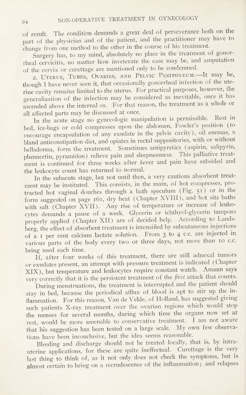 of result. The condition demands a great deal of perseverance both on the part of the physician and of the patient, and the practitioner may have to change from one method to the other in the course of his treatment. Surgery has, to my mind, absolutely no place in the treatment of gonor¬ rheal cervicitis, no matter how inveterate the case may be, and amputation of the cervix or curettage are mentioned only to be condemned. 2. Uterus, Tubes, Ovaries, and Pelvic Peritoneum.—It may be, though I have never seen it, that occasionally gonorrheal infection of the ute¬ rine cavity remains limited to the uterus. For practical purposes, however, the generalization of the infection may be considered as inevitable, once it has ascended above the internal os. For that reason, the treatment as a whole or all affected parts may be discussed at once. In the acute stage no gynecologic manipulation is permissible. Rest m bed, ice-bags or cold compresses upon the abdomen, Fowler’s position (to encourage encapsulation of any exudate in the pelvic cavity), oil enemas, a bland anticonstipation diet, and opiates in rectal suppositories, with or without belladonna, form the treatment. Sometimes antipyretics (aspirin, sahpyrm, phenacetin, pyramidon) relieve pain and sleepnessness. This palliative treat¬ ment is continued for three weeks after fever and pain have subsided and the leukocyte count has returned to normal. In the subacute stage, but not until then, a very cautious absorbent treat¬ ment may be instituted. This consists, in the main, of hot compresses, pro¬ tracted hot vaginal douches through a bath speculum (Fig. 51) or in the form suggested on page 161, dry heat (Chapter XVIII), and hot sitz baths with salt (Chapter XVII). Any rise of temperature or increase of leuko¬ cytes demands a pause of a week. Glycerin or ichthyol-glycerin tampons properly applied (Chapter XII) are of decided help. According to Lands berg, the effect of absorbent treatment is intensified by subcutaneous injections of a 1 per cent calcium lactate solution. From 3 4 c-c- aie iujected in various parts of the body every two or three days, not more than 10 c.c. being used each time. If, after four weeks of this treatment, there are still adnexal tumors or exudates present, an attempt with pressure treatment is indicated (Chapter XIX), but temperature and leukocytes require constant watch. Amann says very correctly that it is the persistent treatment of the f vst attack that counts. During menstruations, the treatment is interrupted and the patient should stay in bed, because the periodical affiux of blood is apt to stii up the in¬ flammation. For this reason, Van de Velde, of Holland, has suggested giving such patients X-ray treatment over the ovarian regions which woidd stop the menses for several months, during which time the oigans now set at rest, would be more amenable to conservative treatment. I am not aware that his suggestion has been tested on a large scale. My own few observa¬ tions have been inconclusive, but the idea seems reasonable. Bleeding and discharge should not be treated locally, that is, by intra¬ uterine applications, for these are quite ineffectual. Curettage is the very last thing to think of, as it not only does not check the symptoms, but is almost certain to bring on a recrudescence of the inflammation; and relapses
