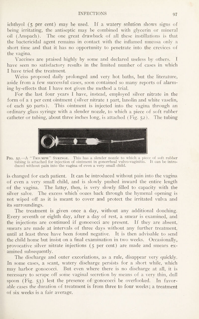 ichthyol (5 per cent) may be used. If a watery solution shows signs of being irritating, the antiseptic may be combined with glycerin or mineral oil (Anspach). The one great drawback of all these instillations is that the bactericidal agent remains in contact with the inflamed mucosa only a short time and that it has no opportunity to penetrate into the crevices of the vagina. Vaccines are praised highly by some and declared useless by others. I have seen no satisfactory results in the limited number of cases in which I have tried the treatment. Weiss proposed daily prolonged and very hot baths, but the literature, aside from a few successful cases, soon contained so many reports of alarm¬ ing by-effects that I have not given the method a trial. For the last four years I have, instead, employed silver nitrate in the form of a 1 per cent ointment (silver nitrate 1 part, lanolin and white vaselin, of each 50 parts). This ointment is injected into the vagina through an ordinary glass syringe with a slender nozzle, to which a piece of soft rubber catheter or tubing, about three inches long, is attached (Fig. 52). The tubing Fig. 52.—A “Triumph” Syringe. This has a slender nozzle to which a piece of soft rubber tubing is attached for injection of ointment in gonorrheal vulvo-vaginitis. It can be intro¬ duced without pain into the vagina of even a very small child. is changed for each patient. It can be introduced without pain into the vagina of even a very small child, and is slowly pushed inward the entire length of the vagina. The latter, then, is very slowly filled to capacity with the silver salve. The excess which oozes back through the hymenal opening is not wiped off as it is meant to cover and protect the irritated vulva and its surroundings. The treatment is given once a day, without any additional douching. Every seventh or eighth day, after a day of rest, a smear is examined, and the injections are continued if gonococci are present. If they are absent, smears are made at intervals of three days without any further treatment, until at least three have been found negative. It is then advisable to send the child home but insist on a final examination in two weeks. Occasionally, provocative silver nitrate injections (5 per cent) are made and smears ex¬ amined subsequently. The discharge and outer excoriations, as a rule, disappear very quickly. In some cases, a scant, watery discharge persists for a short while, which may harbor gonococci. But even where there is no discharge at all, it is necessary to scrape off some vaginal secretion by means of a very thin, dull spoon (Fig. 53) lest the presence of gonococci be overlooked. In favor¬ able cases the duration of treatment is from three to four weeks; a treatment of six weeks is a fair average.