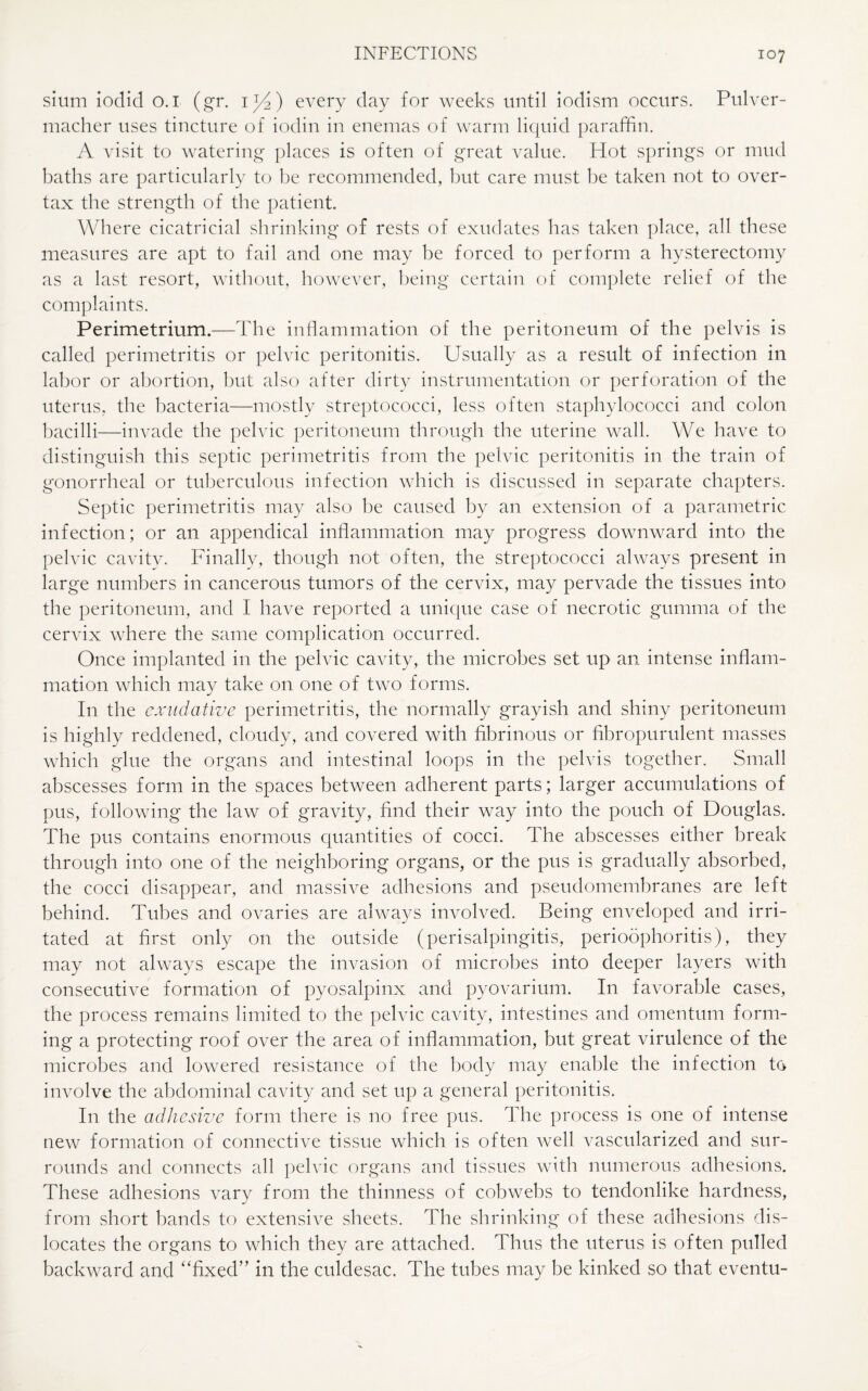 sium iodid o. 1 (gr. i1/*) every day for weeks until iodism occurs. Pulver- macher uses tincture of iodin in enemas of warm liquid paraffin. A visit to watering places is often of great value. Hot springs or mud baths are particularly to be recommended, but care must be taken not to over¬ tax the strength of the patient. Where cicatricial shrinking of rests of exudates has taken place, all these measures are apt to fail and one may be forced to perform a hysterectomy as a last resort, without, however, being certain of complete relief of the complaints. Perimetrium.—The inflammation of the peritoneum of the pelvis is called perimetritis or pelvic peritonitis. Usually as a result of infection in labor or abortion, but also after dirty instrumentation or perforation of the uterus, the bacteria—mostly streptococci, less often staphylococci and colon bacilli—invade the pelvic peritoneum through the uterine wall. We have to distinguish this septic perimetritis from the pelvic peritonitis in the train of gonorrheal or tuberculous infection which is discussed in separate chapters. Septic perimetritis may also be caused by an extension of a parametric infection; or an appendical inflammation may progress downward into the pelvic cavity. Finally, though not often, the streptococci always present in large numbers in cancerous tumors of the cervix, may pervade the tissues into the peritoneum, and I have reported a unique case of necrotic gumma of the cervix where the same complication occurred. Once implanted in the pelvic cavity, the microbes set up an intense inflam¬ mation which may take on one of two forms. In the exudative perimetritis, the normally grayish and shiny peritoneum is highly reddened, cloudy, and covered with fibrinous or hbropurulent masses which glue the organs and intestinal loops in the pelvis together. Small abscesses form in the spaces between adherent parts; larger accumulations of pus, following the law of gravity, find their way into the pouch of Douglas. The pus contains enormous quantities of cocci. The abscesses either break through into one of the neighboring organs, or the pus is gradually absorbed, the cocci disappear, and massive adhesions and pseudomembranes are left behind. Tubes and ovaries are always involved. Being enveloped and irri¬ tated at first only on the outside (perisalpingitis, perioophoritis), they may not always escape the invasion of microbes into deeper layers with consecutive formation of pyosalpinx and pyovarium. In favorable cases, the process remains limited to the pelvic cavity, intestines and omentum form¬ ing a protecting roof over the area of inflammation, but great virulence of the microbes and lowered resistance of the body may enable the infection to involve the abdominal cavity and set up a general peritonitis. In the adhesive form there is no free pus. The process is one of intense new formation of connective tissue which is often well vascularized and sur¬ rounds and connects all pelvic organs and tissues with numerous adhesions. These adhesions vary from the thinness of cobwebs to tendonlike hardness, from short bands to extensive sheets. The shrinking of these adhesions dis¬ locates the organs to which they are attached. Thus the uterus is often pulled backward and “fixed” in the culdesac. The tubes may be kinked so that eventu-