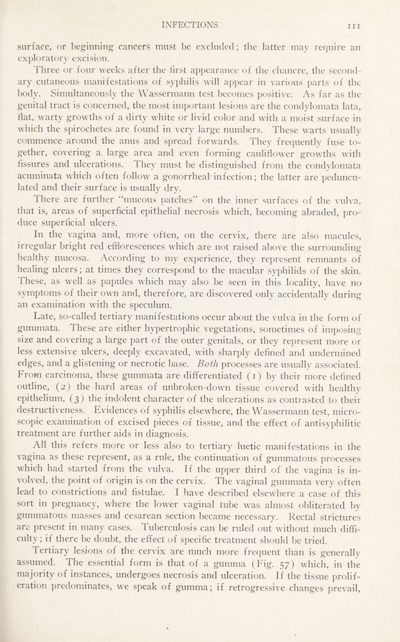 surface, or beginning* cancers must be excluded; the latter may require an ex pi o r a t o r y excision. Three or four weeks after the first appearance of the chancre, the second¬ ary cutaneous manifestations of syphilis will appear in various parts of the body. Simultaneously the Wassermann test becomes positive. As far as the genital tract is concerned, the most important lesions are the condylomata lata, flat, warty growths of a dirty white or livid color and with a moist surface in which the spirochetes are found in very large numbers. These warts usually commence around the anus and spread forwards. They frequently fuse to¬ gether, covering a large area and even forming cauliflower growths with fissures and ulcerations. They must be distinguished from the condylomata acuminata which often follow a gonorrheal* infection; the latter are peduncu¬ lated and their surface is usually dry. 1 here are further “mucous patches” on the inner surfaces of the vulva, that is, areas of superficial epithelial necrosis which, becoming abraded, pro duce superficial ulcers. In the vagina and, more often, on the cervix, there are also macules, irregular bright red efflorescences which are not raised above the surrounding healthy mucosa. According to my experience, they represent remnants of healing ulcers; at times they correspond to the macular syphilids of the skin. These, as well as papules which may also be seen in this locality, have no symptoms of their own and, therefore, are discovered only accidentally during an examination with the speculum. Late, so-called tertiary manifestations occur about the vulva in the form of gummata. these are either hypertrophic vegetations, sometimes of imposing size and covering a large part of the outer genitals, or they represent more or less extensive ulcers, deeply excavated, with sharply defined and undermined edges, and a glistening or necrotic base. Both processes are usually associated. From carcinoma, these gummata are differentiated (i) by their more defined outline, (2) the hard areas of unbroken-down tissue covered with healthy epithelium, (3) the indolent character of the ulcerations as contrasted to their destructiveness. Evidences of syphilis elsewhere, the Wassermann test, micro¬ scopic examination of excised pieces of tissue, and the effect of antisyphilitic treatment are further aids in diagnosis. All this refers more or less also to tertiary luetic manifestations in the vagina as these represent, as a rule, the continuation of gummatous processes which had started from the vulva. If the upper third of the vagina is in¬ volved, the point of origin is on the cervix. The vaginal gummata very often lead to constrictions and fistulae. I have described elsewhere a case of this sort in pregnancy, where the lower vaginal tube was almost obliterated by gummatous masses and cesarean section became necessary. Rectal strictures are present in many cases. Tuberculosis can be ruled out without much diffi¬ culty; if there be doubt, the effect of specific treatment should be tried. a y 1 e s 1 o n s o f th e cervix are much more frequent than is generally assumed. The essential form is that of a gumma (Fig. 57) which, in the majority of instances, undergoes necrosis and ulceration. If the tissue prolif¬ eration predominates, we speak of gumma; if retrogressive changes prevail,