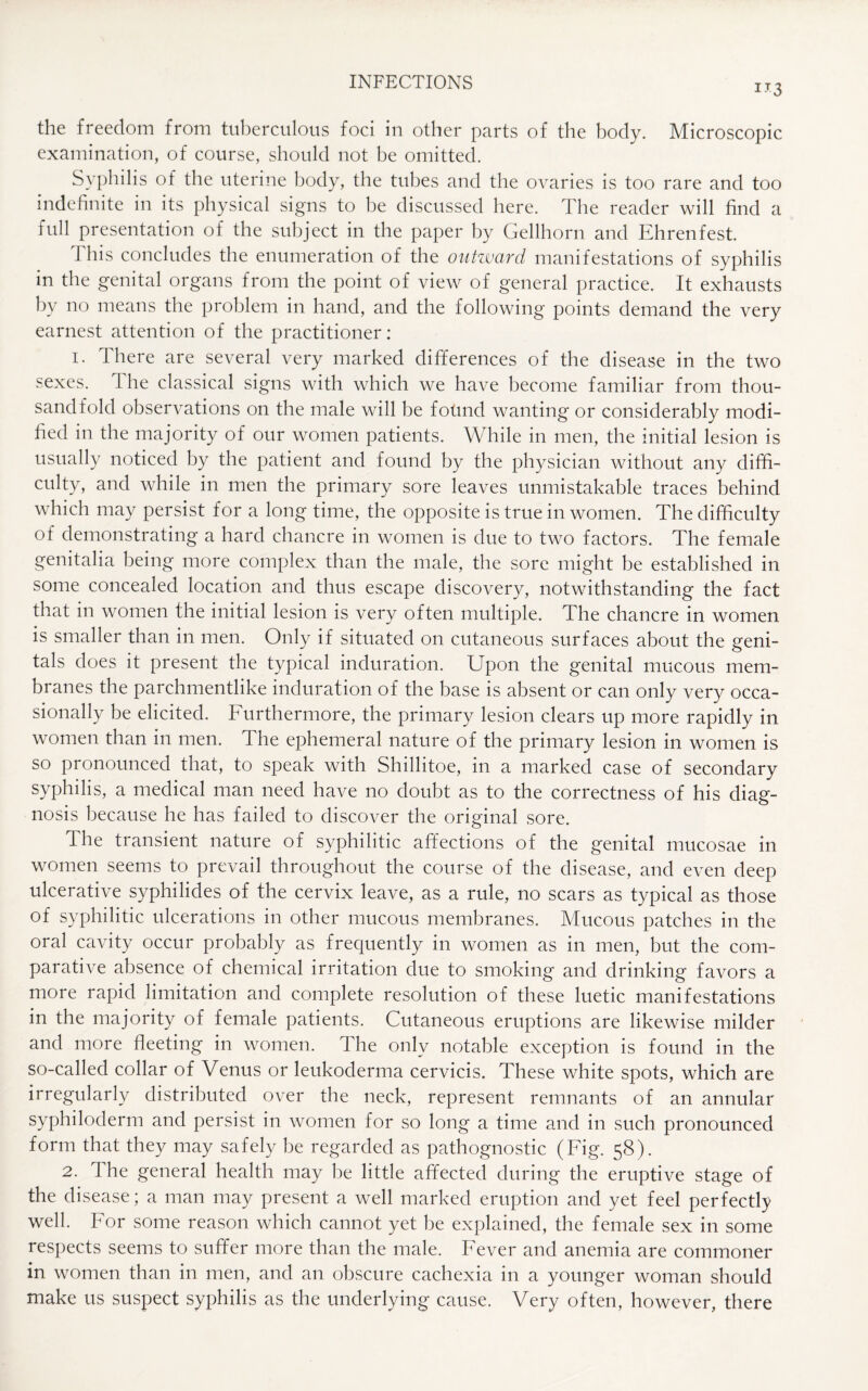 IT3 the freedom from tuberculous foci in other parts of the body. Microscopic examination, of course, should not be omitted. Syphilis of the uterine body, the tubes and the ovaries is too rare and too indefinite in its physical signs to be discussed here. The reader will find a lull presentation of the subject in the paper by Gellhorn and Ehrenfest. This concludes the enumeration of the outward manifestations of syphilis in the genital organs from the point of view of general practice. It exhausts by no means the problem in hand, and the following points demand the very earnest attention of the practitioner: i. There are several very marked differences of the disease in the two sexes. The classical signs with which we have become familiar from thou¬ sandfold observations on the male will be found wanting or considerably modi¬ fied in the majority of our women patients. While in men, the initial lesion is usually noticed by the patient and found by the physician without any diffi¬ culty, and while in men the primary sore leaves unmistakable traces behind which may persist for a long time, the opposite is true in women. The difficulty of demonstrating a hard chancre in women is due to two factors. The female genitalia being more complex than the male, the sore might be established in some concealed location and thus escape discovery, notwithstanding the fact that in women the initial lesion is very often multiple. The chancre in women is smaller than in men. Only if situated on cutaneous surfaces about the geni¬ tals does it present the typical induration. Upon the genital mucous mem¬ branes the parchmentlike induration of the base is absent or can only very occa¬ sionally be elicited. Furthermore, the primary lesion clears up more rapidly in women than in men. The ephemeral nature of the primary lesion in women is so pronounced that, to speak with Shillitoe, in a marked case of secondary syphilis, a medical man need have no doubt as to the correctness of his diag¬ nosis because he has failed to discover the original sore. The transient nature of syphilitic affections of the genital mucosae in women seems to prevail throughout the course of the disease, and even deep ulcerative syphilides of the cervix leave, as a rule, no scars as typical as those of syphilitic ulcerations in other mucous membranes. Mucous patches in the oral cavity occur probably as frequently in women as in men, but the com¬ parative absence of chemical irritation due to smoking and drinking favors a more rapid limitation and complete resolution of these luetic manifestations in the majority of female patients. Cutaneous eruptions are likewise milder and more fleeting in women. The only notable exception is found in the so-called collar of Venus or leukoderma cervicis. These white spots, which are irregularly distributed over the neck, represent remnants of an annular syphiloderm and persist in women for so long a time and in such pronounced form that they may safely be regarded as pathognostic (Fig. 58). 2. T he general health may be little affected during the eruptive stage of the disease; a man may present a well marked eruption and yet feel perfectly well. For some reason which cannot yet be explained, the female sex in some respects seems to suffer more than the male. Fever and anemia are commoner in women than in men, and an obscure cachexia in a younger woman should make us suspect syphilis as the underlying cause. Very often, however, there