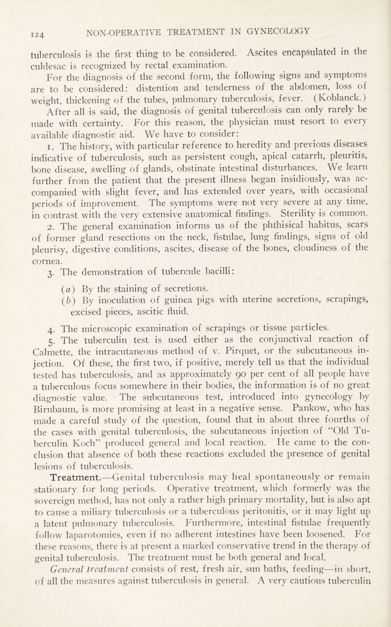 tuberculosis is the first thing to be considered. Ascites encapsulated in the culdesac is recognized by rectal examination. For the diagnosis of the second form, the following signs and symptoms are to be considered: distention and tenderness of the abdomen, loss of weight, thickening of the tubes, pulmonary tuberculosis, fever. (Koblanck. ) After all is said, the diagnosis of genital tuberculosis can only rarely be made with certainty. For this reason, the physician must resort to every available diagnostic aid. We have to consider: 1. The history, with particular reference to heredity and previous diseases indicative of tuberculosis, such as persistent cough, apical catarrh, pleuritis, bone disease, swelling of glands, obstinate intestinal disturbances. We leain further from the patient that the present illness began insidiously, was ac¬ companied with slight fever, and has extended over years, with occasional periods of improvement. The symptoms were not very severe at any time, in contrast with the very extensive anatomical findings. Sterility is common. 2. The general examination informs us of the phthisical habitus, scars of former gland resections on the neck, fistulae, lung findings, signs of old pleurisy, digestive conditions, ascites, disease of the bones, cloudiness of the cornea. 3. The demonstration of tubercule bacilli: (a) By the staining of secretions. (b) By inoculation of guinea pigs with uterine secretions, scrapings, excised pieces, ascitic fluid. 4. The microscopic examination of scrapings or tissue particles. 5. The tuberculin test is used either as the conjunctival reaction of Calmette, the intracutaneous method of v. Pirquet, or the subcutaneous in¬ jection. Of these, the first two, if positive, merely tell us that the individual tested has tuberculosis, and as approximately 90 per cent of all people have a tuberculous focus somewhere in their bodies, the information is of no great diagnostic value. The subcutaneous test, introduced into gynecology by Birnbaum, is more promising at least in a negative sense. Pankow, who has made a careful study of the question, found that in about three fourths of the cases with genital tuberculosis, the subcutaneous injection of “Old Tu¬ berculin Koch” produced general and local reaction. He came to the con¬ clusion that absence of both these reactions excluded the presence of genital lesions of tuberculosis. Treatment.—Genital tuberculosis may heal spontaneously or remain stationary for long periods. Operative treatment, which formerly was the sovereign method, has not only a rather high primary mortality, but is also apt to cause a miliary tuberculosis or a tuberculous peritonitis, or it may light up a latent pulmonary tuberculosis. Furthermore, intestinal fistulae frequently follow laparotomies, even if no adherent intestines have been loosened. For these reasons, there is at present a marked conservative trend in the therapy of genital tuberculosis. The treatment must be both general and local. General treatment consists of rest, fresh air, sun baths, feeding—in short, of all the measures against tuberculosis in general. A very cautious tuberculin