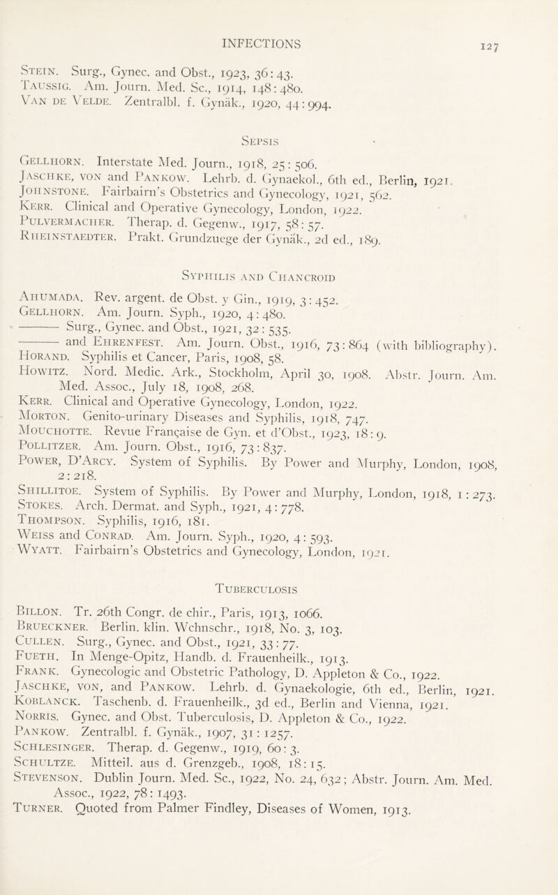 Stein. Surg., Gynec. and Obst., 1923, 36:43. Iaussig. Am. Journ. Med. Sc., 1914, 148:480. Van de \ elde. Zentralbl. f. Gynak., 1920, 44:994. Sepsis Gellhorn. Interstate Med. Journ., 1918, 25: ^06. Jasciike, von and Pankow. Lehrb. d. Gynaekol., 6th ed., Berlin, 1921,, Johnstone. Fairbairn’s Obstetrics and Gynecology, 1921, 562. Kerr. Clinical and Operative Gynecology, London, 1922. Pulvermacher. Therap. d. Gegenw., 1917, S^:57- Rheinstaedter. Prakt. Grundzuege der Gynak., 2d ed., 189. Syphilis and Chancroid Aitumada. Rev. argent, de Obst. y Gin., 1919, 3: 452. Gellhorn. Am. Journ. Syph., 1920, 4:480. - Surg., Gynec. and Obst., 1921, 32: 535. — and Ehrenfest. Am. Journ. Obst., 1916, 73 : 864 (with bibliography). Horand. Syphilis et Cancer, Paris, 1908, 58. Howitz. Nord. Medic. Ark., Stockholm, April 30, 1908. Abstr. Journ. Am. Med. Assoc., July 18, 1908, 268. Kerr. Clinical and Operative Gynecology, London, 1922. Morton. Genito-urinary Diseases and Syphilis, 1918, 747. Mouchotte. Revue Frangaise de Gyn. et d’Obst., 1923, 18:9. Pollitzer. Am. Journ. Obst., 1916, 73 : 837. i ower, D Arcy. System of Syphilis. By Power and Murphy, London, 1908, 2: 218. Shillitoe. System of Syphilis. By Power and Murphy, London, 1918, 1 : 273. Stokes. Arch. Dermat. and Syph., 1921, 4: 778. Thompson. Syphilis, 1916, 181. Weiss and Conrad. Am. Journ. Syph., 1920, 4: 593. Wyatt. Fairbairn’s Obstetrics and Gynecology, London, 1921. Tuberculosis Billon. Tr. 26th Congr. de chir., Paris, 1913, 1066. Brueckner. Berlin, klin. Wchnschr., 1918, No. 3, 103. Cullen. Surg., Gynec. and Obst., 1921, 33: 77. Fueth. In Menge-Opitz, Ftandb. d. Frauenheilk., 1913. Frank. Gynecologic and Obstetric Pathology, D. Appleton & Co., 1922. Jaschke, VON, and Pankow. Lehrb. d. Gynaekologie, 6th ed!, Berlin, 1921. Koblanck. I aschenb. d. Frauenheilk., 3d ed., Berhn and Vienna, 1921. Norris. Gynec. and Obst. Tuberculosis, D. Appleton & Co., 1922. Pankow. Zentralbl. f. Gynak., 1907, 31: 1257. Schlesinger. Therap. d. Gegenw., 1919, 60:3. Schultze. Mitteil. aus d. Grenzgeb., 1908, 18:15. Stevenson. Dublin Journ. Med. Sc., 1922, No. 24, 632; Abstr. Journ. Am. Med. Assoc., 1922, 78: 1493. Turner. Quoted from Palmer Findley, Diseases of Women, 1913.