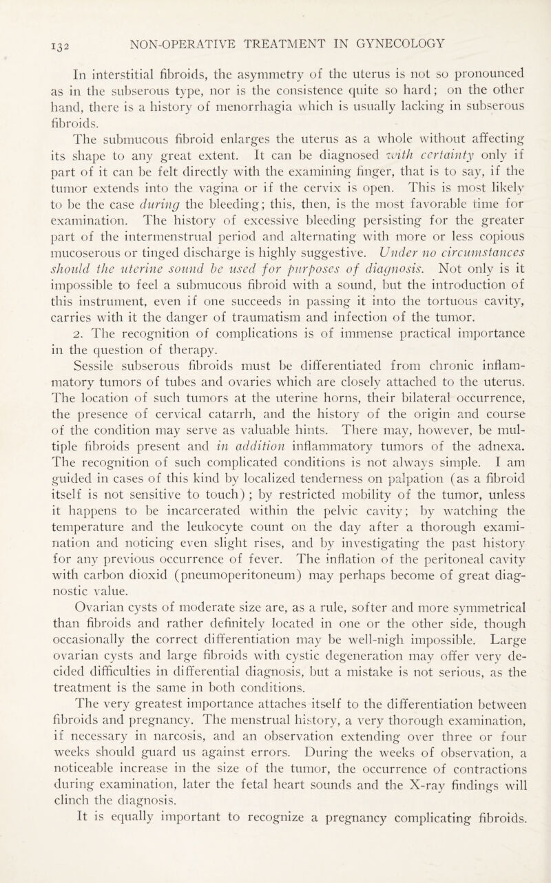 In interstitial fibroids, the asymmetry of the uterus is not so pronounced as in the subserous type, nor is the consistence quite so hard; on the other hand, there is a history of menorrhagia which is usually lacking in subserous fibroids. The submucous fibroid enlarges the uterus as a whole without affecting its shape to any great extent. It can be diagnosed with certainty only if part of it can be felt directly with the examining finger, that is to say, if the tumor extends into the vagina or if the cervix is open. This is most likely to be the case during the bleeding; this, then, is the most favorable time for examination. The history of excessive bleeding persisting for the greater part of the intermenstrual period and alternating with more or less copious mucoserous or tinged discharge is highly suggestive. Under no circumstances should the uterine sound be used for purposes of diagnosis. Not only is it impossible to feel a submucous fibroid with a sound, but the introduction of this instrument, even if one succeeds in passing it into the tortuous cavity, carries with it the danger of traumatism and infection of the tumor. 2. The recognition of complications is of immense practical importance in the question of therapy. Sessile subserous fibroids must be differentiated from chronic inflam¬ matory tumors of tubes and ovaries which are closely attached to the uterus. The location of such tumors at the uterine horns, their bilateral occurrence, the presence of cervical catarrh, and the history of the origin and course of the condition may serve as valuable hints. There may, however, be mul¬ tiple fibroids present and in addition inflammatory tumors of the adnexa. The recognition of such complicated conditions is not always simple. I am guided in cases of this kind by localized tenderness on palpation (as a fibroid itself is not sensitive to touch) ; by restricted mobility of the tumor, unless it happens to be incarcerated within the pelvic cavity; by watching the temperature and the leukocyte count on the day after a thorough exami¬ nation and noticing even slight rises, and by investigating the past history for any previous occurrence of fever. The inflation of the peritoneal cavity with carbon dioxid (pneumoperitoneum) may perhaps become of great diag¬ nostic value. Ovarian cysts of moderate size are, as a rule, softer and more symmetrical than fibroids and rather definitely located in one or the other side, though occasionally the correct differentiation may be well-nigh impossible. Large ovarian cysts and large fibroids with cystic degeneration may offer very de¬ cided difficulties in differential diagnosis, but a mistake is not serious, as the treatment is the same in both conditions. The very greatest importance attaches itself to the differentiation between fibroids and pregnancy. The menstrual history, a very thorough examination, if necessary in narcosis, and an observation extending over three or four weeks should guard us against errors. During the weeks of observation, a noticeable increase in the size of the tumor, the occurrence of contractions during examination, later the fetal heart sounds and the X-ray findings will clinch the diagnosis. It is equally important to recognize a pregnancy complicating fibroids.