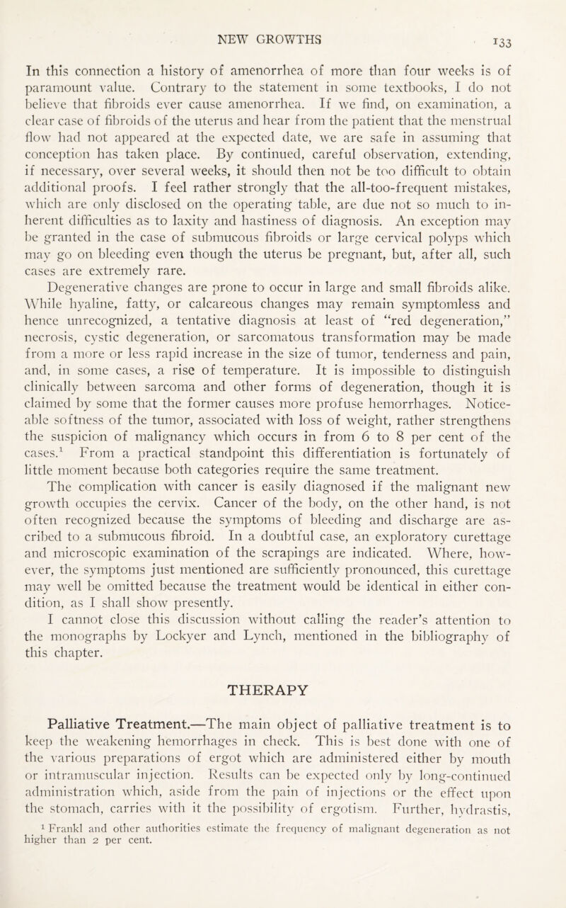 T33 In this connection a history of amenorrhea of more than four weeks is of paramount value. Contrary to the statement in some textbooks, I do not believe that fibroids ever cause amenorrhea. If we find, on examination, a clear case of fibroids of the uterus and hear from the patient that the menstrual flow had not appeared at the expected date, we are safe in assuming that conception has taken place. By continued, careful observation, extending, if necessary, over several weeks, it should then not be too difficult to obtain additional proofs. I feel rather strongly that the all-too-frequent mistakes, which are only disclosed on the operating table, are due not so much to in¬ herent difficulties as to laxity and hastiness of diagnosis. An exception may be granted in the case of submucous fibroids or large cervical polyps which may go on bleeding even though the uterus be pregnant, but, after all, such cases are extremely rare. Degenerative changes are prone to occur in large and small fibroids alike. While hyaline, fatty, or calcareous changes may remain symptomless and hence unrecognized, a tentative diagnosis at least of “red degeneration/’ necrosis, cystic degeneration, or sarcomatous transformation may be made from a more or less rapid increase in the size of tumor, tenderness and pain, and, in some cases, a rise of temperature. It is impossible to distinguish clinically between sarcoma and other forms of degeneration, though it is claimed by some that the former causes more profuse hemorrhages. Notice¬ able softness of the tumor, associated with loss of weight, rather strengthens the suspicion of malignancy which occurs in from 6 to 8 per cent of the cases.1 From a practical standpoint this differentiation is fortunately of little moment because both categories require the same treatment. The complication with cancer is easily diagnosed if the malignant new growth occupies the cervix. Cancer of the body, on the other hand, is not often recognized because the symptoms of bleeding and discharge are as¬ cribed to a submucous fibroid. In a doubtful case, an exploratory curettage and microscopic examination of the scrapings are indicated. Where, how¬ ever, the symptoms just mentioned are sufficiently pronounced, this curettage may well be omitted because the treatment would be identical in either con¬ dition, as I shall show presently. I cannot close this discussion without calling the reader’s attention to the monographs by Lockyer and Lynch, mentioned in the bibliography of this chapter. THERAPY Palliative Treatment.—The main object of palliative treatment is to keep the weakening hemorrhages in check. This is best done with one of the various preparations of ergot which are administered either by mouth or intramuscular injection. Results can be expected only by long-continued administration which, aside from the pain of injections or the effect upon the stomach, carries with it the possibility of ergotism. Further, hydrastis, 1 Frankl and other authorities estimate the frequency of malignant degeneration as not