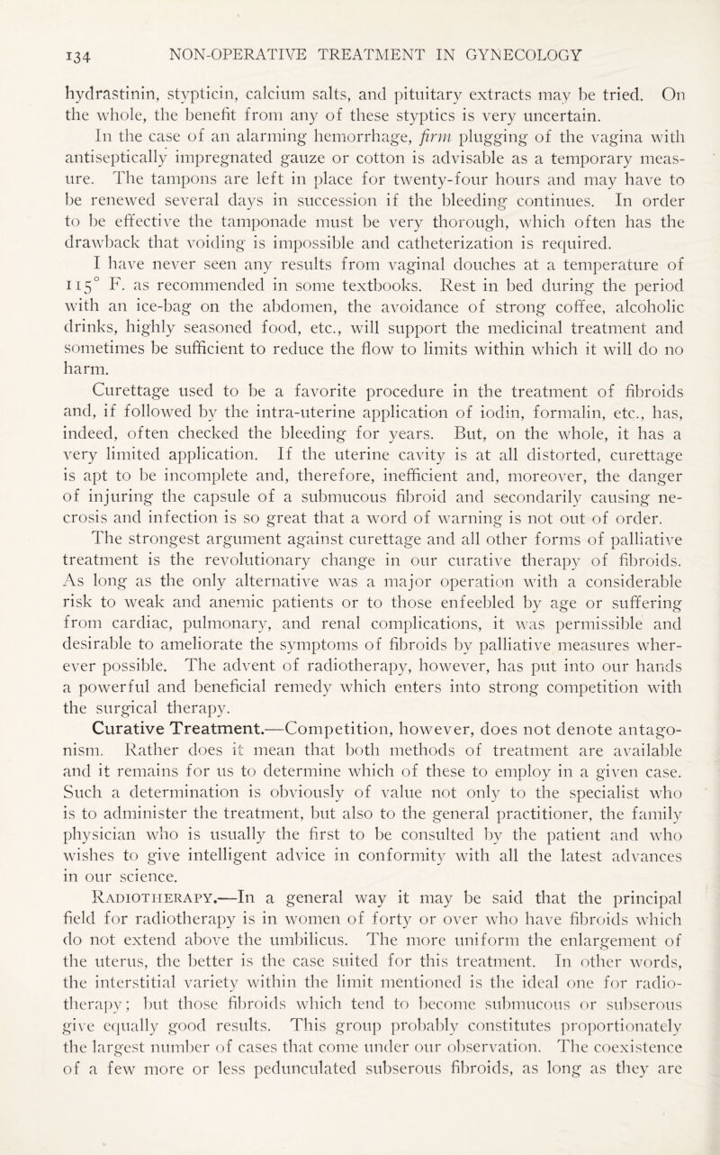 hydrastinin, stypticin, calcium salts, and pituitary extracts may be tried. On the whole, the benefit from any of these styptics is very uncertain. In the case of an alarming hemorrhage, firm plugging of the vagina with antiseptically impregnated gauze or cotton is advisable as a temporary meas¬ ure. The tampons are left in place for twenty-four hours and may have to be renewed several days in succession if the bleeding continues. In order to be effective the tamponade must be very thorough, which often has the drawback that voiding is impossible and catheterization is required. I have never seen any results from vaginal douches at a temperature of 115° F. as recommended in some textbooks. Rest in bed during the period with an ice-bag on the abdomen, the avoidance of strong coffee, alcoholic drinks, highly seasoned food, etc., will support the medicinal treatment and sometimes be sufficient to reduce the flow to limits within which it will do no harm. Curettage used to be a favorite procedure in the treatment of fibroids and, if followed by the intra-uterine application of iodin, formalin, etc., has, indeed, often checked the bleeding for years. But, on the whole, it has a very limited application. If the uterine cavity is at all distorted, curettage is apt to be incomplete and, therefore, inefficient and, moreover, the danger of injuring the capsule of a submucous fibroid and secondarily causing ne¬ crosis and infection is so great that a word of warning is not out of order. The strongest argument against curettage and all other forms of palliative treatment is the revolutionary change in our curative therapy of fibroids. As long as the only alternative was a major operation with a considerable risk to weak and anemic patients or to those enfeebled by age or suffering from cardiac, pulmonary, and renal complications, it was permissible and desirable to ameliorate the symptoms of fibroids by palliative measures wher¬ ever possible. The advent of radiotherapy, however, has put into our hands a powerful and beneficial remedy which enters into strong competition with the surgical therapy. Curative Treatment.—Competition, however, does not denote antago¬ nism. Rather does it mean that both methods of treatment are available and it remains for us to determine which of these to employ in a given case. Such a determination is obviously of value not only to the specialist who is to administer the treatment, but also to the general practitioner, the family physician who is usually the first to be consulted by the patient and who wishes to give intelligent advice in conformity with all the latest advances in our science. Radiotherapy.—In a general way it may be said that the principal field for radiotherapy is in women of forty or over who have fibroids which do not extend above the umbilicus. The more uniform the enlargement of the uterus, the better is the case suited for this treatment. In other words, the interstitial variety within the limit mentioned is the ideal one for radio¬ therapy; but those fibroids which tend to become submucous or subserous give equally good results. This group probably constitutes proportionately the largest number of cases that come under our observation. The coexistence of a few more or less pedunculated subserous fibroids, as long as they are