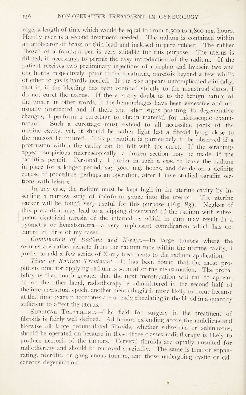 rage, a length of time which would be equal to from 1,500 to 1,800 mg. hours. Hardly ever is a second treatment needed. The radium is contained within an applicator of brass or thin lead and inclosed in pure rubber. The rubber “hose” of a fountain pen is very suitable for this purpose. The uterus is dilated, if necessary, to permit the easy introduction of the radium. If the patient receives two preliminary injections of morphin and hyoscin two and one hours, respectively, prior to the treatment, narcosis beyond a few whiffs of ether or gas is hardly needed. If the case appears uncomplicated clinically, that is, if the bleeding has been confined strictly to the menstrual dates, I do not curet the uterus. If there is any doubt as to the benign nature of the tumor, in other words, if the hemorrhages have been excessive and un¬ usually protracted and if there are other signs pointing to degenerative changes, I perform a curettage to obtain material for microscopic exami¬ nation. Such a curettage must extend to all accessible parts of the uterine cavity, yet, it should be rather light lest a fibroid lying close to the mucosa be injured. This precaution is particularly to be observed if a protiusion within the cavity can be felt with the curet. If the scrapings appear suspicious macroscopically, a frozen section may be made, if the facilities permit. Personally, I prefer in such a case to leave the radium in place for a longer period, say 3000 mg. hours, and decide on a definite course of procedure, perhaps an operation, after I have studied paraffin sec¬ tions with leisure. In any case, the radium must be kept high in the uterine cavity by in¬ serting a narrow strip of iodoform gauze into the uterus. The uterine packer will be found very useful for this purpose (Fig. 83). Neglect of this precaution may lead to a slipping downward of the radium with subse¬ quent cicatricial atresia of the internal os which in turn may result in a pyometra or hematometra—a very unpleasant complication which has oc¬ curred in three of my cases. Combination of Radium and X-rays.—In large tumors where the ovaries are rather remote from the radium tube within the uterine cavity, I prefer to add a few series of X-ray treatments to the radium application. * Time of Radium Treatment.—It has been found that the most pro¬ pitious time for applying radium is soon after the menstruation. The proba¬ bility is then much greater that the next menstruation will fail to appear. If, on the other hand, radiotherapy is administered in the second half of the nitermensti ual epoch, another menorrhagia is more likely to occur because at that time ovarian hormones aie already circulating 111 the blood 111 a quantity sufficient to affect the uterus. Surgical Treatment.—The field for surgery in the treatment of fibroids is fairly well defined. All tumors extending above the umbilicus and likewise all large pedunculated fibroids, whether subserous or submucous, should he operated on because in these three classes radiotherapy is likely to produce necrosis of the tumors. Cervical fibroids are equally unsuited for radiotherapy and should he removed surgically. The same is true of suppu¬ rating, necrotic, or gangrenous tumors, and those undergoing cystic or cal¬ careous degeneration.