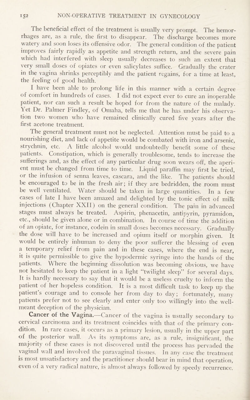 lhe beneficial effect of the treatment is usually very prompt. The hemor¬ rhages are, as a rule, the first to disappear. The discharge becomes more watery and soon loses its offensive odor. The general condition of the patient improves fairly rapidly as appetite and strength return, and the severe pain which had interfered with sleep usually decreases to such an extent that very small doses of opiates or even salicylates suffice. Gradually the crater in the vagina shrinks perceptibly and the patient regains, for a time at least, the feeling of good health. I have been able to prolong life in this manner with a certain degree of comfort in hundreds of cases. I did not expect ever to cure an inoperable patient, nor can such a result be hoped for from the nature of the malady. T et Dr. Palmer Findley, of Omaha, tells me that he has under his observa¬ tion two women who have remained clinically cured five years after the first acetone treatment. The general treatment must not be neglected. Attention must be paid to a nourishing diet, and lack of appetite would be combated with iron and arsenic, strychnin, etc. A little alcohol would undoubtedly benefit some of these patients. Constipation, which is generally troublesome, tends to increase the sufferings and, as the effect of any particular drug soon wears off, the aperi¬ ent must be changed from time to time. Liquid paraffin may first be tried, or the infusion of senna leaves, cascara, and the like. The patients should be encouraged to be in the fresh air; if they are bedridden, the room must be well ventilated. Water should be taken in large quantities. In a few cases of late I have been amazed and delighted by the tonic effect of milk injections (Chapter XXII) on the general condition. The pain in advanced stages must always be treated. Aspirin, phenacetin, antipyrin, pyramidon, etc., should be given alone or in combination. In course of time the addition of an opiate, for instance, codein in small doses becomes necessary. Gradually the dose will have to be increased and opium itself or morphin given. It would be entirely inhuman to deny the poor sufferer the blessing of even a temporary relief from pain and in these cases, where the end is near, it is quite permissible to give the hypodermic syringe into the hands of the patients. Where the beginning dissolution was becoming obvious, we have not hesitated to keep the patient in a light “twilight sleep5' for several days. It is hardly necessary to say that it would be a useless cruelty to inform the patient of her hopeless condition. It is a most difficult task to keep up the patient's courage and to console her from day to day; fortunately, many patients prefer not to see clearly and enter only too willingly into the well- meant deception of the physician. Cancer of the Vagina.—Cancer of the vagina is usually secondary to ceicical caicmoma and its treatment coincides with that of the primarv con¬ dition. In rare cases, it occurs as a primary lesion, usually in the upper part of the posterior wall. As its symptoms are, as a rule, insignificant, the majority of these cases is not discovered until the process has pervaded the vaginal wall and involved the paravaginal tissues. In anv case the treatment is most unsatisfactory and the practitioner should bear in mind that operation, even of a very radical nature, is almost always followed by speedy recurrence.