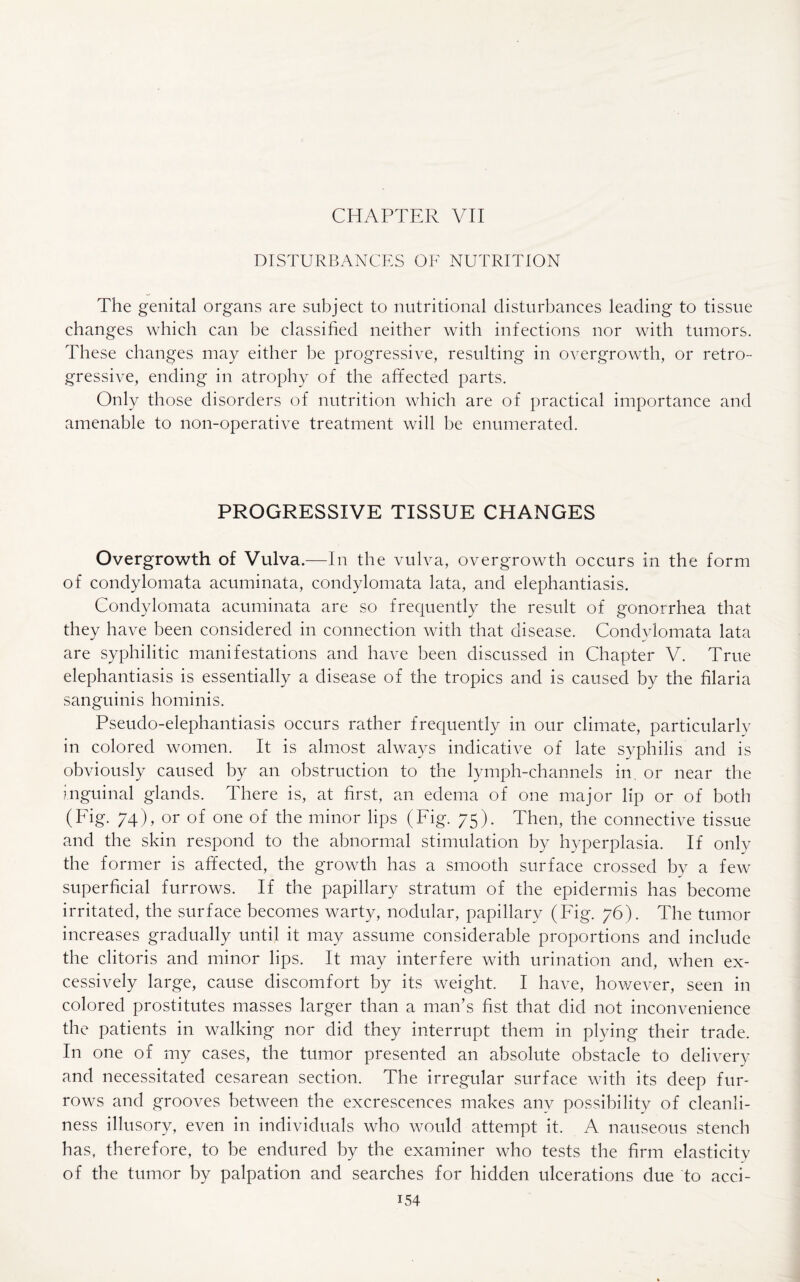 CHAPTER VII DISTURBANCES OF NUTRITION The genital organs are subject to nutritional disturbances leading to tissue changes which can be classified neither with infections nor with tumors. These changes may either be progressive, resulting in overgrowth, or retro¬ gressive, ending in atrophy of the affected parts. Only those disorders of nutrition which are of practical importance and amenable to non-operative treatment will be enumerated. PROGRESSIVE TISSUE CHANGES Overgrowth of Vulva.—In the vulva, overgrowth occurs in the form of condylomata acuminata, condylomata lata, and elephantiasis. Conclylomata acuminata are so frequently the result of gonorrhea that they have been considered in connection with that disease. Condylomata lata are syphilitic manifestations and have been discussed in Chapter V. True elephantiasis is essentially a disease of the tropics and is caused by the filaria sanguinis hominis. Pseudo-elephantiasis occurs rather frequently in our climate, particularly in colored women. It is almost always indicative of late syphilis and is obviously caused by an obstruction to the lymph-channels in, or near the inguinal glands. There is, at first, an edema of one major lip or of both (Fig. 74), or of one of the minor lips (Fig. 75). Then, the connective tissue and the skin respond to the abnormal stimulation by hyperplasia. If only the former is affected, the growth has a smooth surface crossed by a few superficial furrows. If the papillary stratum of the epidermis has become irritated, the surface becomes warty, nodular, papillary (Fig. 76). The tumor increases gradually until it may assume considerable proportions and include the clitoris and minor lips. It may interfere with urination and, when ex¬ cessively large, cause discomfort by its weight. I have, however, seen in colored prostitutes masses larger than a man’s fist that did not inconvenience the patients in walking nor did they interrupt them in plying their trade. In one of my cases, the tumor presented an absolute obstacle to delivery and necessitated cesarean section. The irregular surface with its deep fur¬ rows and grooves between the excrescences makes any possibility of cleanli¬ ness illusory, even in individuals who would attempt it. A nauseous stench has, therefore, to be endured by the examiner who tests the firm elasticity of the tumor by palpation and searches for hidden ulcerations due to acci-