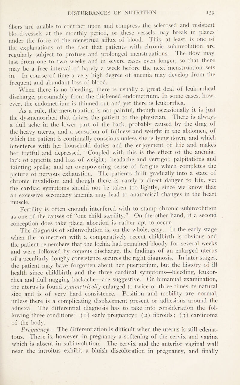 fibers are unable to contract upon and compress the sclerosed and resistant blood-vessels at the monthly period, or these vessels may break in places under the force of the menstrual afflux of blood. This, at least, is one of the explanations of the fact that patients with chronic subinvolution are regularly subject to profuse and prolonged menstruations. The flow may last from one to two weeks and in severe cases even longer, so that there may be a free interval of barely a week before the next menstruation sets in. In course of time a very high degree of anemia may develop from the frequent and abundant loss of blood. When there is no bleeding, there is usually a great deal of leukorrheal discharge, presumably from the thickened endometrium. In some cases, how¬ ever, the endometrium is thinned out and yet there is leukorrhea. As a rule, the menstruation is not painful, though occasionally it is just the dysmenorrhea that drives the patient to the physician. There is always a dull ache in the lower part of the back, probably caused by the drag of the heavy uterus, and a sensation of fullness and weight in the abdomen, of which the patient is continually conscious unless she is lying down, and which interferes with her household duties and the enjoyment of life and makes her fretful and depressed. Coupled with this is the effect of the anemia: lack of appetite and loss of weight; headache and vertigo; palpitations and fainting spells; and an overpowering sense of fatigue which completes the picture of nervous exhaustion. The patients drift gradually into a state of chronic invalidism and though there is rarely a direct danger to life, yet the cardiac symptoms should not be taken too lightly, since we know that an excessive secondary anemia may lead to anatomical changes in the heart muscle. Fertility is often enough interfered with to stamp chronic subinvolution as one of the causes of “one child sterility.” On the other hand, if a second conception does take place, abortion is rather apt to occur. The diagnosis of subinvolution is, on the whole, easy. In the early stage when the connection with a comparatively recent childbirth is obvious and the patient remembers that the lochia had remained bloody for several weeks and were followed by copious discharge, the findings of an enlarged uterus of a peculiarly doughy consistence secures the right diagnosis. In later stages, the patient may have forgotten about her puerperium, but the history of ill health since childbirth and the three cardinal symptoms—bleeding, leukor¬ rhea and dull nagging backache—are suggestive. On bimanual examination, the uterus is found symmetrically enlarged to twice or three times its natural size and is of very hard consistence. Position and mobility are normal, unless there is a complicating displacement present or adhesions around the adnexa. The differential diagnosis has to take into consideration the fol¬ lowing three conditions: (1) early pregnancy; (2) fibroids; (3) carcinoma of the body. Pregnancy.—The differentiation is difficult when the uterus is still edema¬ tous. There is, however, in pregnancy a softening of the cervix and vagina which is absent in subinvolution. The cervix and the anterior vaginal wall near the introitus exhibit a bluish discoloration in pregnancy, and finally