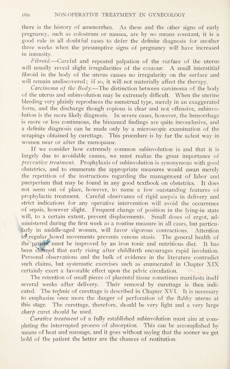there is the history of amenorrhea. As these and the other signs of early pregnancy, such as colostrum or nausea, are by no means constant, it is a good rule in all doubtful cases to defer the definite diagnosis for another three weeks when the presumptive signs of pregnancy will have increased in intensity. Fibroid.—Careful and repeated palpation of the surface of the uterus will usually reveal slight irregularities of the contour. A small interstitial fibroid in the body of the uterus causes no irregularity on the surface and will remain undiscovered; if so, it will not materially affect the therapy. Carcinoma of the Body.—The distinction between carcinoma of the body of the uterus and subinvolution may be extremely difficult. When the uterine bleeding very plainly reproduces the menstrual type, merely in an exaggerated form, and the discharge though copious is clear and not offensive, subinvo¬ lution is the more likely diagnosis. In severe cases, however, the hemorrhage is more or less continuous, the bimanual findings are cpiite inconclusive, and a definite diagnosis can be made only by a microscopic examination of the scrapings obtained by curettage. This procedure is by far the safest way in women near or after the menopause. If we consider how extremely common subinvolution is and that it is largely due to avoidable causes, we must realize the great importance of preventive treatment. Prophylaxis of subinvolution is synonymous with good obstetrics, and to enumerate the appropriate measures would mean merely the repetition of the instructions regarding the management of labor and puerperium that may be found in any good textbook on obstetrics. It does not seem out of place, however, to name a few outstanding features of prophylactic treatment. Careful observance of rigid asepsis in delivery and strict indications for any operative intervention will avoid the occurrence of sepsis, however slight. Frequent change of position in the lying-in state will, to a certain extent, prevent displacements. Small doses of ergot, ad¬ ministered during the first week as a routine measure in all cases, but particu¬ larly in middle-aged women, will favor vigorous contractions. Attention t6 regular bowel movements prevents venous stasis. The general health of the' patient must be improved by an iron tonic and nutritious diet. It has been claimed that early rising after childbirth encourages rapid involution. Personal observations and the bulk of evidence in the literature contradict such claims, but systematic exercises such as enumerated in Chapter XIX certainly exert a favorable effect upon the pelvic circulation. The retention of small pieces of placental tissue sometimes manifests itself several weeks after delivery. Their removal by curettage is then indi¬ cated. The technic of curettage is described in Chapter XVI. It is necessary to emphasize once more the danger of perforation of the flabby uterus at this stage. The curettage, therefore, should be very light and a very large sharp curet should be used. Curative treatment of a fully established subinvolution must aim at com¬ pleting the interrupted process of absorption. This can be accomplished by means of heat and massage, and it goes without saying that the sooner we get hold of the patient the better are the chances of restitution.