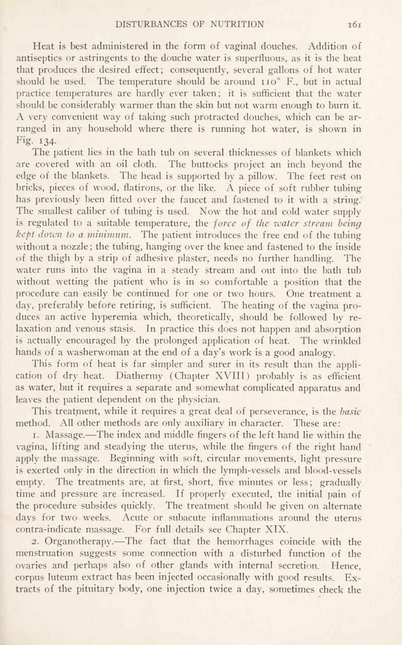Heat is best administered in the form of vaginal douches. Addition of antiseptics or astringents to the douche water is superfluous, as it is the heat that produces the desired effect; consequently, several gallons of hot water should he used. The temperature should he around iio° F., but in actual practice temperatures are hardly ever taken; it is sufficient that the water should be considerably warmer than the skin but not warm enough to burn it. A very convenient way of taking such protracted douches, which can be ar¬ ranged in any household where there is running hot water, is shown in F'g- 134- The patient lies in the bath tub on several thicknesses of blankets which are covered with an oil cloth. The buttocks project an inch beyond the edge of the blankets. The head is supported by a pillow. The feet rest on bricks, pieces of wood, flatirons, or the like. A piece of soft rubber tubing has previously been fitted over the faucet and fastened to it with a string. The smallest caliber of tubing is used. Now the hot and cold water supply is regulated to a suitable temperature, the force of the water stream being kept down to a minimum. The patient introduces the free end of the tubing without a nozzle; the tubing, hanging over the knee and fastened to the inside of the thigh by a strip of adhesive plaster, needs no further handling. The water runs into the vagina in a steady stream and out into the bath tub without wetting the patient who is in so comfortable a position that the procedure can easily be continued for one or two hours. One treatment a day, preferably before retiring, is sufficient. The heating of the vagina pro¬ duces an active hyperemia which, theoretically, should be followed by re¬ laxation and venous stasis. In practice this does not happen and absorption is actually encouraged by the prolonged application of heat. The wrinkled hands of a washerwoman at the end of a day’s work is a good analogy. This form of heat is far simpler and surer in its result than the appli¬ cation of dry heat. Diathermy (Chapter XVIII) probably is as efficient as water, but it requires a separate and somewhat complicated apparatus and leaves the patient dependent on the physician. This treatment, while it requires a great deal of perseverance, is the basic method. All other methods are only auxiliary in character. These are: 1. Massage.—The index and middle fingers of the left hand lie within the vagina, lifting and steadying the uterus, while the fingers of the right hand apply the massage. Beginning with soft, circular movements, light pressure is exerted only in the direction in which the lymph-vessels and blood-vessels empty. The treatments are, at first, short, five minutes or less; gradually time and pressure are increased. If properly executed, the initial pain of the procedure subsides quickly. The treatment should be given on alternate days for two weeks. Acute or subacute inflammations around the uterus contra-indicate massage. For full details see Chapter XIX. 2. Organotherapy.—The fact that the hemorrhages coincide with the menstruation suggests some connection with a disturbed function of the ovaries and perhaps also of other glands with internal secretion. Hence, corpus luteum extract has been injected occasionally with good results. Ex¬ tracts of the pituitary body, one injection twice a day, sometimes check the